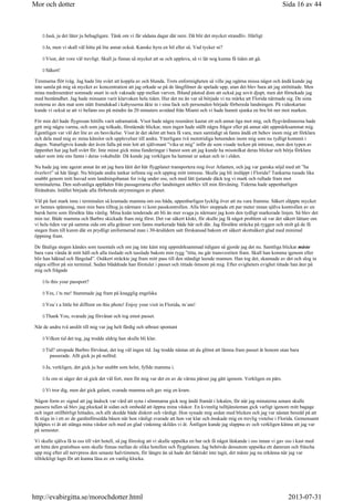 Jaså, ja det låter ju behagligare. Tänk om vi får sådana dagar där nere. Då blir det mycket strandliv. Härligt
Ja, men vi skall väl hitta på lite annat också. Kanske hyra en bil eller så. Vad tycker ni?
Visst, det vore väl trevligt. Skall ju finnas så mycket att se och uppleva, så vi lär nog kunna få tiden att gå.
Säkert!
Timmarna flöt iväg. Jag hade lite svårt att koppla av och blunda. Trots enformigheten så ville jag ogärna missa något och ändå kunde jag
inte samla på mig så mycket av koncentration att jag orkade se på de långfilmer de spelade upp, utan det blev bara att jag strötittade. Men
mina medresenärer somnade snart in och vaknade upp mellan varven. Ibland påstod dom att också jag sovit djupt, men det förnekade jag
med bestämdhet. Jag hade minsann varit klarvaken hela tiden. Hur det nu än var så började vi nu märka att Florida närmade sig. De sista
resterna av den mat som stått framdukad i kabysserna åkte in i sina fack och personalen började förbereda landningen. På videokartan
kunde vi också se att vi befann oss på mindre än 20 minuters avstånd från Miami och vi hade hunnit sjunka en bra bit ner mot marken.
För min del hade flygresan hittills varit odramatisk. Visst hade några resenärer kastat ett och annat öga mot mig, och flygvärdinnorna hade
gett mig några varma, och som jag tolkade, förstående blickar, men ingen hade ställt några frågor eller på annat sätt uppmärksammat mig.
Egentligen var väl det lite av en besvikelse. Visst är det skönt att bara få vara, men samtidigt så fanns ändå ett behov inom mig att förklara
och dela med mig av mina känslor och upplevelser till andra. Ytterligare två motstridiga beteenden inom mig som nu tydligt kommit i
dagen. Naturligtvis kunde det även falla på min lott att självmant ”vika ut mig” inför de som visade tecken på intresse, men den typen av
öppenhet har jag haft svårt för. Inte minst gick mina funderingar i banor som att jag kunde ha misstolkat deras blickar och börja förklara
saker som inte ens fanns i deras vokabulär. Då kunde jag verkligen ha hamnat ur askan och in i elden.
Nu hade jag inte agerat annat än att jag bara låtit det här flygplanet transportera mig över Atlanten, och jag var ganska nöjd med att ”ha
överlevt” så här långt. Nu började andra tankar infinna sig och upptog mitt intresse. Skulle jag bli insläppt i Florida? Tankarna rusade lika
snabbt genom mitt huvud som landningsbanan for iväg under oss, och med lätt tjutande däck tog vi mark och rullade fram mot
terminalerna. Den sedvanliga applåden från passagerarna efter landningen uteblev till min förvåning. Tiderna hade uppenbarligen
förändrats. Istället började alla förbereda utrymningen av planet.
Väl på fast mark inne i terminalen så kramade mamma om oss båda, uppenbarligen lycklig över att nu vara framme. Säkert släppte mycket
av hennes spänning, men min bara tilltog ju närmare vi kom passkontrollen. Alla blev stoppade ett par meter innan själva kontrollen av en
barsk herre som försökte låta vänlig. Mina knän tenderade att bli än mer svaga ju närmare jag kom den tydligt markerade linjen. Så blev det
min tur. Både mamma och Barbro skickade fram mig först. Det var säkert klokt, för skulle jag få något problem så var det säkert lättare om
vi hela tiden var på samma sida om alla gränser som fanns markerade både här och där. Jag försökte sträcka på ryggen och stolt gå de få
stegen fram till kuren där en prydligt uniformerad man i 30-årsåldern satt förskansad bakom ett säkert skottsäkert glad med minimal
öppning fram.
De fåtaliga stegen kändes som tusentals och om jag inte känt mig uppmärksammad tidigare så gjorde jag det nu. Samtliga blickar måste
bara vara vända åt mitt håll och alla tisslade och tasslade bakom min rygg ”titta, nu går transvestiten fram. Skall han komma igenom eller
blir han häktad och fängslad”. Osäkert sträckte jag fram mitt pass till den ständigt leende mannen. Han tog det, skannade av det och slog in
några siffror på sin terminal. Sedan bläddrade han förstulet i passet och tittade ömsom på mig. Efter evigheters evighet tittade han åter på
mig och frågade
Is this your passport?
Yes, i´ts me! Stammade jag fram på knagglig engelska
You´r a little bit diffrent on this photo! Enjoy your visit in Florida, m´am!
Thank You, svarade jag förvånat och tog emot passet.
När de andra två anslöt till mig var jag helt färdig och utbrast spontant
Vilken tid det tog, jag trodde aldrig han skulle bli klar.
Tid? utropade Barbro förvånat, det tog väl ingen tid. Jag trodde nästan att du glömt att lämna fram passet åt honom utan bara
passerade. Allt gick ju på nolltid.
Ja, verkligen, det gick ju hur snabbt som helst, fyllde mamma i.
Ja om ni säger det så gick det väl fort, men för mig var det en av de värsta pärser jag gått igenom. Verkligen en pärs.
Vi tror dig, men det gick galant, svarade mamma och gav mig en kram.
Någon form av signal att jag ändock var värd att syna i sömmarna gick nog ändå framåt i lokalen, för när jag minuterna senare skulle
passera tullen så blev jag plockad åt sidan och ombedd att öppna mina väskor. En kvinnlig tulltjänsteman gick varligt igenom mitt bagage
och inget otillbörligt hittades, och allt skedde både diskret och värdigt. Hon synade mig sedan med blicken och jag var nästan beredd på att
få stiga in i ett av de gardinförsedda båsen när hon vänligt svarade att hon var klar och önskade mig en trevlig vistelse i Florida. Gemensamt
hjälptes vi åt att stänga mina väskor och med en glad vinkning skildes vi åt. Äntligen kunde jag slappna av och verkligen känna att jag var
på semester.
Vi skulle själva få ta oss till vårt hotell, så jag föreslog att vi skulle uppsöka en bar och få något läskande i oss innan vi gav oss i kast med
att hitta den gratisbuss som skulle finnas mellan de olika hotellen och flygplatsen. Jag behövde dessutom uppsöka ett damrum och fräscha
upp mig efter all nervpress den senaste halvtimmen, för längre än så hade det faktiskt inte tagit, det måste jag nu erkänna när jag var
tillräckligt lugn för att kunna läsa av en vanlig klocka.
Sida 16 av 44Mor och dotter
2013-07-31http://evabirgitta.se/morochdotter.html
 