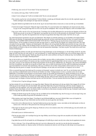 Förlåt mig, men vem är ni? Var är Johan? Är han inte hemma än?
Jo, mamma, det är jag, Johan. Varför är du här?
Johan! Är det verkligen du? Varför är du klädd så där? Har du varit på maskerad?
Nej, mamma, jag har inte varit på maskerad. Tvärtom faktiskt, svarade jag och hämtade andan för att ta det där avgörande steget och
berätta sanningen, hela sanningen och inget annat än sanningen.
Jag gillar faktiskt att gå klädd så här lite då och då. Jag är vad man brukar kalla en transvestit, en man som klär sig i kvinnokläder.
Vad är det du säger? Tramsestit! Aldrig hör något så dumt förut. En vuxen karl ränna runt i högklackat och utstyrd som den värsta…
Ja, jag vet inte vad jag skall säga eller tro att du varit ute på för osedligheter. Men svara på min fråga då, varför är du klädd så där?
Jag sa just varför, men du vill ju inte lyssna på mig. Visserligen så är du alltid välkommen hit, men det här min lägenhet och här är det
faktiskt jag som gör så som jag vill. Fråga gärna, men jag gillar inte när du blir så där pockande och oförstående. Klockan är mycket
och jag är trött. Jag orkar inte argumentera mer mot dig nu så jag lämnar dina frågor obesvarade. God Natt och sov gott.
Jag vände demonstrativt på klacken och gick mot badrummet. Min tidigare så euforiska stämning var som bortblåst och kroppen kändes
både tung och oformlig. En begynnande huvudvärk kunde jag också ana, och dess orsak fanns helt klart att finna i de senaste minuternas
ordväxling. VAD GJORDE HON EGENTLIGEN HÄR? JUST IKVÄLL? Plötsligt drog jag mig till minnes att hon pratat in något på
telefonsvararen. Att hon anmälde sin ankomst hit hade jag inget minne av, snarare lät det nog ungefär som vanligt att hon bara ville ringa
och undra lite hur jag mådde. Tankarna och funderingarna ville aldrig ta slut och jag kände mig både okoncentrerad och tung i sinnet när
jag försökte göra mig i ordning inför de fåtaliga timmar som fanns kvar av natten. Jag försökte också fokusera mina tankar på hur jag skulle
kunna förklara och beskriva mig och min situation efter den här katastrofala inledningen. Vad fanns att göra? Hur skulle hon ta emot mina
försök till förklaringar?
Ett mer närliggande problem som dök upp mitt bland mina övriga funderingar var hur fortsättningen av den här helgen skulle bli. Jag hade
länge sett fram emot den och varje minut var i stort sett planerad. In i minsta detalj hade jag förberett mig, och nu, på bara någon minut, så
hade allt raserats. Hur skulle jag göra? Skulle jag sätta på mig det där vackra nattlinnet som låg och väntade på mig i min byrålåda eller
skulle jag anpassa mig och hoppa i flanellpyjamasen?
Jag vet inte om det var av respekt för min mamma eller ren feghet, men jag valde en vanlig pyjamas. I ren trots stökade jag runt i mitt
sovrum utan att ta speciell hänsyn till mamma som låg i rummet bredvid och uppenbarligen hade svårt att somna om. Själv höll mina tankar
mig vaken, och jag var inte medveten när sömnen kom krypande och lät mig få min välbehövliga vila. Morgonen, eller snarare förmiddagen
kom lika överraskande. Jag trodde inte att jag fått en blund i ögat, men en snabb titt på klockan och lika snabb huvudräkning konstaterade
jag att det ändå blivit ett normalt antal sömntimmar. Men jag var definitivt inte utvilad, tvärtom kändes nattens kontrovers som om jag
bokstavligt talat åkt genom en mangel. Huvudet höll på att sprängas, och det enda som stod till buds var magnecyl och en dusch.
Efter en onormalt lång dusch återvände jag till sovrummet och hamnade i samma tvivelsmål som i natt. Nu var inte beslutet dock så svårt
att ta, min helg var ändå förstörd så det var lika bra att fortsätta som Johan. Vardagsrummet var tomt, av mamma syntes inte ett spår.
Bäddsoffan var återställd och jag började tro att hon kanske smugit sin väg medan jag fortfarande sov. Blotta misstanken att så var fallet
fick mitt samvete att gnaga på mig. Hade jag överreagerat och tagit till för stora ord? I samma ögonblick hörde jag ljud från köket och gick
dit. På ena hörnet av köksbordet satt mamma och tittade hålögt rakt fram. Med tom blick tittade hon upp mot mig utan att se. Jag kunde se
att hennes ögon var tårögda, så hennes natt hade nog inte varit helt lätt heller. Trots den mentala frånvaron kom frågan överraskande
Vill du ha lite te? Jag har nybryggt i kannan.
Jag bara nickade till svar och hämtade en ren mugg från skåpet. Mamma lyfte upp kannan och när jag sträckte fram muggen för att få den
fylld såg jag hur hon började stirra på mina händer: Min egen blick följde efter och genast förstod jag varför hon stirrade. Naglarna var
visserligen rena från nagellack, men rester kunde tydligt ses lite här och var. Dessutom var de kvinnligt formade och betydligt längre än
brukligt. Hennes blick höjdes och när våra blickar möttes var det lätt att avläsa hennes missnöje med det hon såg. Forskande svepte hennes
blick över mig efter fler spår innan hon tog till orda
Hoppas du förstår att jag tog illa vid mig av hur du var klädd och hur du behandlade mig. Inte för att jag vet vad som tagit åt dig, men
så där trodde jag aldrig att jag skulle bli behandlad av min son.
Men mamma, jag är inget barn längre. Visserligen är jag fortfarande ditt barn, men jag är faktiskt både vuxen och kapabel att
bestämma hur jag vill vara. Glöm heller inte bort att det är du som är gäst här, inte tvärtom.
Jaså, det är så du välkomnar din mor. Jag hade funderat på att ge mig iväg redan i morse, men tänkte att det ändå kanske var bäst att
stanna så att vi fick tala ut. Men passar det inte så kan jag försvinna nu genast.
Men lugna ner dig lite innan jag blir riktigt arg. Försök att se lite ur min situation också. Hur i all frid skulle jag veta att du skulle vara
här när jag kom hem?
Du kunde lyssna av telefonsvararen tex
Det har jag gjort också, och visserligen har jag inte ringt tillbaka, men det fanns ju inget där som antydde att du tänkte dig hit. Varför
kom du egentligen?
Jag tänkte bara ner hit för att handla lite och förhoppningsvis få träffa dig en stund, men det sista verkar inte du uppskatta det minsta.
Nu är vi där igen. Visst vill jag träffa dig också och visst är du välkommen hit, men det är ju inte det den här meningslösa
diskussionen handlar om. Jag kan mycket väl förstå hur chockartat det måste ha varit för dig att så där abrupt inse att jag hade en
Sida 2 av 44Mor och dotter
2013-07-31http://evabirgitta.se/morochdotter.html
 