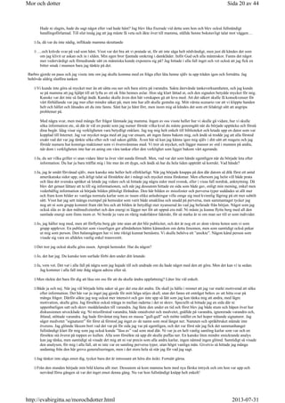 Hade ni slagits, hade du sagt något eller vad hade hänt? Jag blev lika fixerade vid detta som hon och blev också fullständigt
handlingsförlamad. Till slut insåg jag att jag måste få veta och åkte över till mamma, ställde henne bokstavligt talat mot väggen…
Ja, då var du inte nådig, inflikade mamma skrattande
….och krävde svar på vad som hänt. Visst var det bra att vi pratade ut, för att inte säga helt nödvändigt, men just då kändes det som
om jag klivit ur askan och in i elden. Min egen bror fjantade omkring i damkläder. Inför Gud och alla människor. Fanns det något
mer vedervärdigt och förnedrande sätt en människa kunde exponera sig på? Jag hittade i alla fall inget och vet också att jag fick en
bitter smak i munnen bara jag tänkte på det.
Barbro gjorde en paus och jag visste inte om jag skulle komma med en fråga eller låta henne själv ta upp tråden igen och fortsätta. Jag
behövde aldrig slutföra tanken
Vi kunde inte göra så mycket mer än att sätta oss ner och bara stirra på varandra. Sakta återvände tankeverksamheten, och jag kunde
se på mamma att jag hjälpt till att lyfta av ett ok från hennes axlar. Hon såg klart lättad ut, och den signalen betydde mycket för mig.
Kanske var det inte så farligt ändå. Kanske skulle även den här vetskapen gå att leva med. Att det säkert skulle få konsekvenser för
vårt förhållande var jag mer eller mindre säker på, men inte hur allt skulle gestalta sig. Mitt värsta scenario var att vi klippte banden
helt och hållet och låtsades att du inte fanns. Sånt har ju hänt förr, men inom mig så kändes det som ett felaktigt sätt att angripa
problemet på.
Med några svar, men med många fler frågor lämnade jag mamma. Ingen av oss visste heller hur vi skulle gå vidare, hur vi skulle
söka information etc, så där är väl en punkt som jag numer förstår vilka kval du måste genomgått när du började upptäcka och förstå
dina begär. Idag visar sig verkligheten vara betydligt enklare. Jag tog mig helt enkelt till biblioteket och letade upp en dator som var
kopplad till Internet. Jag var mycket noga med att jag var ensam, att ingen fanns bakom mig, och ändå så trodde jag att alla förstod
exakt vad det var jag tänkte söka efter och vad saken gällde. Även här så kan jag känna igen mig själv i ditt sätt att reagera och jag
förstår numera hur konstiga reaktioner som vi översvämmas med. Vi tror så mycket, och lägger massor av ord i munnen på andra,
när dom i verkligheten inte har en aning om våra tankar eller den verklighet som ligger bakom vårt agerande.
Ja, du ser vilka griller vi utan vidare låter ta över vårt sunda förnuft. Men, vad var det som hände egentligen när du började leta efter
information. Du har ju bara träffat mig i lite mer än ett dygn, och ändå så har du hela tiden uppträtt så korrekt. Vad hände?
Ja, jag är smått förvånad själv, men kanske inte heller helt oförklarligt. När jag började knappa på den där datorn så dök först ett antal
amerikanska sidor upp, och ärligt talat så förstärkte det i mångt och mycket mina fördomar. Men eftersom jag helst vill både prata
och läsa det svenska språket så letade jag vidare och så hittade jag några sidor med svensk, eller i vissa fall nordisk, anknytning. Då
blev det genast lättare att ta till sig informationen, och när jag dessutom hittade en sida som både gav, enligt min mening, enkel men
vederhäftig information så började bilden plötsligt förändras. Den här bilden av missfoster och perversa typer suddades ut allt mer
och fram kom bilder av vanliga normala karlar som av tusen olika anledningar ville omge sig med kvinnlig fägring på ett mer subtilt
sätt. Visst har jag sett många exempel på hemsidor som varit både smaklösa och snudd på perversa, men sammantaget tycker jag
nog att ni som grupp kommit fram rätt bra och att bilden är betydligt mer nyanserad än vad jag befarade från början. Något som jag
också slås av är den målmedvetenhet och den energi ni lägger ner för att uppnå era mål. Ni måste ju kunna flytta berg med all den
samlade energi som finns inom er. Ni borde ju vara en riktig maktfaktor faktiskt, för så starka är ni om man ser till er som individer.
Jo, jag håller nog med, men att förflytta berg går inte utan att det blir publicitet, och det är nog ett av dom värsta hoten som vi som
grupp upplever. En publicitet som visserligen ger allmänheten bättre kännedom om detta fenomen, men som samtidigt också pekar
ut mig som person. Den balansgången har vi inte riktigt kunnat bemästra. Vi skulle behöva ett ”ansikte”. Någon känd person som
visade sig vara en alldeles vanlig enkel transvestit.
Det tror jag också skulle göra susen. Apropå hemsidor. Har du någon?
Jo, det har jag. Du kanske tom surfade förbi den under ditt letande.
Ja, vem vet. Det var i alla fall på några som jag hajade till och undrade om du hade något med den att göra. Men det kan vi ta sedan.
Jag kommer i alla fall inte ihåg någon adress eller så.
Men räckte det bara för dig att läsa om oss för att du skulle ändra uppfattning? Låter lite väl enkelt.
Både ja och nej. När jag väl började hitta saker så gav det ena det andra. Du skall ju hålla i minnet att jag var starkt motiverad att söka
efter information. Det här var ju inget jag gjorde för mitt höga nöjes skull, utan det fanns ett enträget behov av att hitta svar på
många frågor. Därför sökte jag nog också mer intensivt och gav inte upp så lätt som jag kan tänka mig att andra, med lägre
motivation, skulle göra. Jag försökte också tränga in mellan raderna i det ni skrev. Speciellt så hittade jag en sida där ni
uppenbarligen satt och skrev meddelanden till varandra. Jag läste den under en tid och först blev jag både stum och häpen över hur
diskussionen utvecklade sig. Ni missförstod varandra, både omedvetet och medvetet, gnällde på varandra, ignorerade varandra och,
ibland, stöttade varandra. Jag hade förväntat mig bara en massa ”gull-gull” och mötte istället en hel hoper trätande signaturer. Jag
säger medvetet ”signaturer” för först så förstod jag inget av de namn som stod längst ner. Namnen och språkbruket stämde inte
överens. Jag glömde liksom bort vad det var på för sida jag var på egentligen, och det var först när jag fick det sammanhanget
fullständigt klart för mig som jag också kunde ”läsa av” vad som stod där. Ni var ju en helt vanlig samling karlar som var och en
försökte stå överst på toppen av kullen. Alla som försökte nå upp dit skulle puffas ner. En kanske liten mindre smickrande analys
kan jag tänka, men samtidigt så visade det mig att ni var precis som alla andra karlar, ingen nämnd ingen glömd. Samtidigt så visade
den analysen, för mig i alla fall, att ni inte var en samling perversa typer, utan högst vanliga män. Givetvis så hittade jag många
undantag från den här grova generaliseringen, men i det stora hela så står jag för vad jag sagt.
Jag tänker inte säga emot dig, tycker bara det är intressant att höra din åsikt. Fortsätt gärna.
Från den stunden började min bild klarna allt mer. Dessutom så kom mamma hem med nya färska intryck och om hon var upp och
nervänd förra gången så var det inget emot denna gång. Nu var hon fullständigt knäpp helt enkelt!
Sida 20 av 44Mor och dotter
2013-07-31http://evabirgitta.se/morochdotter.html
 