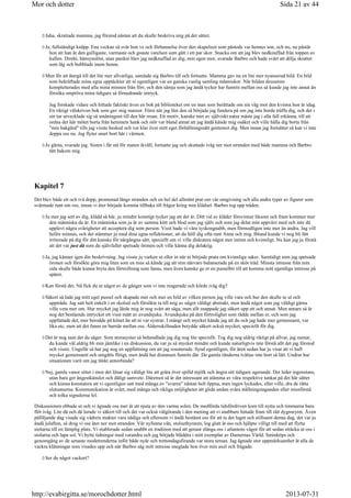 Jaha, skrattade mamma, jag förstod nästan att du skulle beskriva mig på det sättet.
Ja, fullständigt knäpp. Ena veckan så svär hon ve och förbannelse över den skapelsen som påstods var hennes son, och nu, nu påstår
hon att han är den gulligaste, varmaste och goaste varelsen som gått i ett par skor. Snacka om att jag blev nedknuffad från toppen av
kullen. Direkt, hänsynslöst, utan pardon blev jag nedknuffad av dig, min egen mor, svarade Barbro och hade svårt att dölja skrattet
som låg och bubblade inom henne.
Men för att återgå till det lite mer allvarliga, samlade sig Barbro till och fortsatte. Mamma gav nu en lite mer nyanserad bild. En bild
som bekräftade mina egna upptäckter att ni egentligen var en ganska vanlig samling människor. När bilden dessutom
kompletterades med alla mina minnen från förr, och den sämja som jag ändå tycker har funnits mellan oss så kunde jag inte annat än
försöka ompröva mina tidigare så förnedrande intryck.
Jag forskade vidare och hittade faktiskt även en bok på biblioteket om en man som berättade om sin väg mot den kvinna hon är idag.
En riktigt välskriven bok som gav mig massor. Först när jag läst den så började jag fundera på om jag inte borde träffa dig, och det i
sin tur utvecklade sig så småningom till den här resan. Ett motiv, kanske mer av själviskt natur måste jag i alla fall erkänna, till att
ordna det här mötet borta från hemmets hank och stör var bland annat att jag ändå kände mig osäker och ville hålla dig borta från
min bakgård tills jag visste besked och var klar över mitt eget förhållningssätt gentemot dig. Men innan jag fortsätter så kan vi inte
doppa oss nu. Jag flyter snart bort här i värmen.
Jo gärna, svarade jag. Sisten i får stå för maten ikväll, fortsatte jag och skuttade iväg ner mot stranden med både mamma och Barbro
tätt bakom mig.
Kapitel 7
Det blev både ett och två dopp, promenad längs stranden och en hel del allmänt prat om vår omgivning och alla andra typer av figurer som
svärmade runt om oss, innan vi åter började komma tillbaka till frågor kring min klädsel. Barbro tog upp tråden.
Ju mer jag sett av dig, klädd så här, ju mindre konstigt tycker jag att det är. Ditt val av kläder försvinner liksom och fram kommer mer
den människa du är. En människa som ju är av samma kött och blod som jag själv och som jag delat min uppväxt med och inte då
upplevt några svårigheter att acceptera dig som person. Visst hade vi våra syskongnabb, men förmodligen inte mer än andra. Jag vill
hellre minnas, och det stämmer ju med dina egna reflektioner, att du höll dig ofta runt Anna och mig. Ibland kunde vi nog bli lätt
irriterade på dig för ditt kanske för närgångna sätt, speciellt om vi ville diskutera något mer intimt och kvinnligt. Nu kan jag ju förstå
att det var just då som du självfallet spetsade öronen och ville känna dig delaktig.
Ja, jag känner igen din beskrivning. Jag visste ju varken ut eller in när ni började prata om kvinnliga saker. Samtidigt som jag spetsade
öronen och försökte göra mig liten som en mus så kände jag att min närvaro balanserade på en skör tråd. Minsta intresse från min
sida skulle både kunna bryta den förtrollning som fanns, men även kanske ge er en pusselbit till att komma mitt egentliga intresse på
spåret.
Kan förstå det. Nå fick du ut något av de gånger som vi inte reagerade och körde iväg dig?
Säkert så lade jag mitt eget pussel och skapade mer och mer en bild av vilken person jag ville vara och hur den skulle se ut och
uppträda. Jag satt helt enkelt i en skolsal och försökte ta till mig av något väldigt abstrakt, men ändå något som jag väldigt gärna
ville veta mer om. Hur mycket jag lärde mig är nog svårt att säga, men allt snappade jag säkert upp ett och annat. Men annars så är
nog det bestående intrycket ett visst mått av avundsjuka. Avundsjuka på den förtrolighet som rådde mellan er, och som jag
uppfattade det, mer berodde på könet än att ni var systrar. I mångt och mycket kände jag att du och jag hade mer gemensamt, var
lika etc, men att det fanns en barriär mellan oss. Åldersskillnaden betydde säkert också mycket, speciellt för dig.
Det är nog sant det du säger. Som storasyster så behandlade jag dig nog lite speciellt. Tog dig nog aldrig riktigt på allvar, jag menar,
du kunde väl aldrig bli min jämlike i en diskussion, du var ju så mycket mindre och kunde naturligtvis inte förstå allt det jag förstod
och visste. Ungefär så har jag nog en uppfattning om att jag resonerade. Synd egentligen, för åren sedan har ju visat att vi haft
mycket gemensamt och umgåtts flitigt, men ändå har distansen funnits där. De gamla ränderna tvättas inte bort så lätt. Undrar hur
situationen varit om jag tänkt annorlunda?
Nej, gamla vanor sitter i men det lönar sig väldigt lite att gråta över spilld mjölk och ångra sitt tidigare agerande. Det leder ingenstans,
utan bara ger ångestkänslor och dåligt samvete. Däremot så är det intressant att stämma av våra respektive tankar på det här sättet
och kunna konstatera att vi egentligen satt med många av svaren nästan helt öppna, men ingen lyckades, eller ville, dra de rätta
slutsatserna. Kommunikation är svårt, med många och rikliga möjligheter att glida undan svåra ställningstaganden eller missförstå
och tolka signalerna fel.
Diskussionen ebbade ut och vi ägnade oss mer åt att njuta av den varma solen. De medförda tidsfördriven kom till nytta och timmarna bara
flöt iväg. Lite då och då lurade vi säkert till och det var också välgörande i den mening att vi snabbare hittade fram till rätt dygnsrytm. Även
påföljande dag visade sig vädrets makter vara nådiga och eftersom vi ändå bestämt oss för att ta det lugnt och stillsamt denna dag, det var ju
ändå julafton, så drog vi oss åter ner mot stranden. Vår nyfunne vän, stolsuthyraren, log glatt åt oss och hjälpte villigt till med att flytta
stolarna till en lämplig plats. Vi etablerade sedan snabbt en tradition med att genast slänga oss i atlantens vågor för att sedan sträcka ut oss i
stolarna och lapa sol. Vi bytte tidningar med varandra och jag började bläddra i mitt exemplar av Damernas Värld. Sminktips och
genomgång av de senaste modetrenderna inför både nyår och trettondagsfirande var stora teman. Jag ägnade stor uppmärksamhet åt alla de
vackra klänningar som visades upp och när Barbro såg mitt intresse sneglade hon över min axel och frågade:
Ser du något vackert?
Sida 21 av 44Mor och dotter
2013-07-31http://evabirgitta.se/morochdotter.html
 