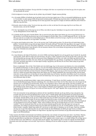 kände mig betydligt kvinnligare. Om jag också blev kvinnligare eller bara var en parodi på en kvinna har jag svårt att avgöra, men
för mig betydde det mycket.
Gick du någonsin ut som tjej, förutom när du cyklade iväg och badade?, frågade mamma plötsligt
Ja, vid enstaka tillfällen så bedömde jag att jag hade så gott om tid att jag vågade mig ut. Efter en omsorgsfull påklädning gav jag mig
ut. Favoritväder var gråa regniga kvällar då jag kunde använda paraply. Då kände jag mig hyfsat säker. En gång fick jag ett gäng
raggare efter mig, och då var jag ordentligt nervös innan jag kunde smita upp för en trappa och därmed undkomma deras försök att
följa efter mig med bilen.
Så hemskt, måste ha känts oroligt. Tror du att dom såg vad du var eller var det bara för att du utgav dig för att vara flicka, och
dessutom ensam, som du blev förföljd?
Vet inte. Jag hoppades nog att dom såg mg som en flicka, men säker är jag inte. Samtidigt så var jag inte så där överdrivet rädd, mer
var det obehagskänslor att dom följde mig.
Ja, så kändes det för mig också, fortsatte Barbro. Det var inte kul att ha dom någon meter bakom sig, även om jag förstod att de var
rätt harmlösa. En del kände jag dessutom igen så de lär knappast ha försökt något. Dom var alltför påpassade för det i vår lilla stad.
Men jag tycker du var modig som överhuvudtaget gick ut. Och det alldeles oavsett hur du såg ut. Jag blir mer och mer förundrad
över hur stark din drivkraft var att få gå klädd i våra kläder.
Ja, jag kan också fundera på det sättet. Vad var det som drev mig? Varför gjorde jag detta. För allvaret låg och lurade bakom nästa
gathörn. Vad skulle hända om jag stötte på någon bekant? Hur skulle ryktet gå? Vad skulle folk säga bakom våra ryggar? Allt detta
funderade jag över, och svaren ofta ganska nedslående. Trots det så fanns drivkraften där, bara med den skillnaden att jag gjorde än
mer minutiösa förberedelser innan jag gick ut för att minimera riskerna. Då var det skönare när jag kunde ge mig ut på utflykter
längre bort. Då kändes det annorlunda.
Vad gjorde du då?
Jo, Anna flyttade ju rätt tidigt till Stockholm, och vid ett tillfälle stod hennes lägenhet tom och jag gjorde mig ett ärende dit. Jag skulle
också ha bilen, skulle säkert ha något stort med till henne, det gick ju alltid transporter fram och åter på den tiden, tyckte jag. I alla
fall så förberedde jag mig noga, såg till att din postisch fanns tillgänglig för det första, och valde ut de kläder jag skulle ha på mig.
Jag lämnade hemmet som Johan, men strax efteråt, på en parkeringsplats blev jag Johanna. Ja egentligen inte. Johanna fanns inte då
som namn, jag kände inget behov av att heta något kvinnligt. Jag gjorde ju det här bara för min skull, tänkte aldrig att jag skulle
behöva uppge något namn.
Resan var spännande. Bara att åka i bilen kändes stort men ändå tryggt. Jag var rätt anonym men känslan att se mina nylonklädda
ben nedanför kjollinningen var skön att uppleva. Även när mina blickar hamnade på mina rödlackade naglar kändes det härligt. Då
var det nervösare när jag kom fram och måste lämna den trygga miljön i bilen och till fots bege mig till hennes lägenhet. Det var ju i
alla fall en liten bit från bilen och fram till porten. Dessutom fullt dagsljus, något som jag var rätt ovan med. Jag kom i alla fall fram
med livet i behåll och kunde lättad stänga hennes dörr bakom mig. Ett vänligt meddelande från Anna låg på bordet, där hon bland
annat skrev att jag skulle ha en trevlig helg och att jag skulle känna mig som hemma. Jag skulle också känna mig fri att använda det
som fanns i hennes skåp och lådor. Jag tänkte ta det rent bokstavligt, även om jag tror att hon mer avsåg det som fanns i hennes kök
med tillhörande skåp och lådor.
Nu kunde jag inte använda hennes kläder i någon större utsträckning. Vi hade liksom växt förbi varandra, men ett par vita stövlar
och en röd plastliknande kappa, båda helt moderiktiga, blev mina främsta fynd. Hette inte hon Mary Quant, hon som designat de där
stövlarna som var halvhöga och med flat klack. Det har var ju naturligtvis inga av hennes egen design, utan bara ett plagiat, men
största mode var det i alla fall. Kappan var också den tipp, topp. Den glansiga ytan var ganska stel och när jag rörde mig så prasslade
det ordentligt om den. Innan jag gav mig ut i omgivningarna så bättrade jag på nagellacket, inte för att det behövdes utan mer för att
bygga upp den här känslan av att jag nu var kvinna och rörde mig fritt i min egen lägenhet. Här var jag så som jag ville vara, trots
alla fel och brister.
Trots min anonymitet så steg spänningen ju närmare det ljuva ögonblicket närmade sig när jag skulle ge mig ut på gatorna. Jag
lyssnade noga efter ljud innan jag öppnade dörren och gav mig av. Hundra gånger hade jag kontrollerat att nyckeln låg på plats.
Lyckligt och väl kom jag ut ur huset och började gå längs min noga planerade väg. Prasslet från kappan kändes både uppeggande
och hotande. Hotande därför att alla, på mils avstånd, kunde höra mig och därför också kunde studera mig på ett annat sätt. Tydligen
gav också ljudet stimulans till andra, för när jag svängde runt hörnet på en gata, så stod där en kille, något äldre än mig, som
omedelbart föll in bakom mig. Några steg senare befann han sig tätt bakom mig, och smått skärrad ökade jag farten. Han hängde på
och jag började bli nervös när han frågade: Hallå, varför så bråttom? Kan jag inte få bjuda dig på en öl så att vi får lära känna
varandra? Utan att minska på farten eller ens titta mot honom skakade jag på huvudet. Han sade något mer som jag inte
registrerade, men tydligen så insåg han ändå att jag inte tänkte låta mig bjudas på en öl, för vid nästa gathörn vek han av och jag
kunde fortsätta i ensamhet. Hjärtat slog snabbt och i mitt huvud vevades repris av händelsen om och om igen. Hade han verkligen
sett mig som en tjej? Eller hade han först sett och sedan förstått det rätta förhållandet och därför gett upp? Svaren var höljda i
dunkel, och jag tänkte inte vända tillbaka och fråga honom. Jag nöjde mig med att konstatera att jag ändå kunnat hantera situationen
något så när tillfredsställande.
Varken mamma eller Barbro kommenterade min berättelse utan bara låg i sina solstolar och såg på mig med värme i sina blickar. Mamma,
som låg närmast mig smekte mig också lätt på kinden och klappade mig på handen. Tystnaden var inte obehaglig, egentligen bara skön
eftersom jag ändå kände att jag hade deras obetingade stöd. Vi blev liggande under tystnad, ingen av oss kände tydligen för att fånga upp en
ny tråd och börja nysta, utan istället lät vi våra egna tankar få fritt spelrum. Jag somnade nog till en stund och vaknade inte förrän Barbro
masserade mina axlar med någon svalt och skönt. Jag kved till av välbehag och när hon märkte att jag åter var talbar kommenterade hon
bara
Sida 23 av 44Mor och dotter
2013-07-31http://evabirgitta.se/morochdotter.html
 