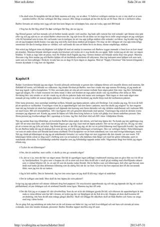 Du skall strax få återgälda det här på både mamma och mig, var så säker. Vi behöver verkligen smörjas in om vi inte skall se ut som
nykokta kräftor. Du har verkligen fått färg i massor. Blir riktigt avundsjuk på hur lätt du har att bli brun. Där är vi definitivt olika.
Barbro fortsatte att smörja min rygg och när hon kom längre ner så knäppte hon, utan att tveka, upp mitt BH-band
Nog har du fått färg alltid! Du har verkligen fått färg, det ser jag nu.
Jag förstod genast vad hon menade och ett belåtet leende spreds i mitt ansikte. Jag hade själv noterat hur mitt solande i går lämnat sina spår
efter sig och jag njöt nu av att också Barbro observerat det. Jag njöt även för att detta var ett slags bevis inför omgivningen att jag verkligen
ville bli betraktad som kvinna, för vad kunde vara kvinnligare än att visa upp tydliga märken efter solande i en bikini. Jag brydde mig föga
om att jag knappast skulle kunna visa upp mig som kille med dessa märken på kroppen. För mig var det viktigare att visa upp mina ärliga
intentioner för den kvinnliga delen av världen, och vad kunde då vara ett bättre bevis än dessa, nästan outplånliga, märken.
När också jag fullgjort mina skyldigheter och hjälpt till med att smörja in mammas och Barbros ryggar stannade vi bara kvar en kort stund
på stranden. Mamma började nämligen snegla mot klockan och tyckte att vi nog borde dra oss uppåt. Själv tyckte jag att det inte var någon
brådska. Vi hade ju inga tider att passa, men för fridens skull fogade jag mig i hennes önskan och började samla ihop våra grejer. Mamma
försvann iväg först medan jag och Barbro hjälpte till att återbörda solstolarna till uthyraren. Han tog tacksamt emot hjälpen och som tack,
samt som en liten julklapp i förskott, lovade han oss en dags fri hyra någon av dagarna. Med ett Happy Christmas från honom klingande i
öronen skyndade vi iväg mot vår lägenhet.
Kapitel 8
Redan i korridoren började jag ana något. Svensk julmusik strömmade ut genom den vidöppna dörren och innanför dörren stod mamma, lätt
förklädd till tomte, och hälsade oss välkomna. Jag tittade förvånat på Barbro, men hon visade inte upp samma förvåning, så jag anade att
hon nog ingick i själva komplotten. Vi blev anvisade plats att sitta på och tomten trollade fram några paket från intet. Jag blev fullständigt
tagen på sängen, för vi hade resonerat om detta innan vi åkte och bestämt att inga paket skulle vare sig medföras eller delas ut. Min
förvåning blev inte mindre av att det visade sig att alla tre paketen hade mitt namn som mottagare. Men ingen av dom sade något utan
manade på mig istället att snarast öppna paketen. Ordningen var också bestämd, jag skulle börja med det mellanstora paketet.
Efter lama protester, men samtidigt omåttligt nyfiken, började jag öppna paketet, sakta och försiktigt. Lite retades jag nog, för även de höll
på att spricka av nyfikenhet. Visserligen visste de ju uppenbarligen vad som fanns i paketen, men hur skulle jag reagera? Ja, hur reagerar
man när jag fortsatte att skala bort papperet och öppnade den kartong som fanns därunder och såg världens underbaraste och vackraste BH-
set med trosor, BH och strumphållare. Allt i ljuvligaste rött och generöst dekorerade med spetsar. I kartongen låg också de skiraste svarta
strumpor jag någonsin sett. Kunde jag annat än häpna och falla dom kring halsen av lycka och glädje över denna underbara present. Den
första present jag överhuvudtaget fått i egenskap av kvinna. Jag blev helt klart rörd och föll i tårar. Glädjetårar förstås.
När jag samlat ihop mig tillräckligt, så överräckte Barbro nästa paket, det största, och bad mig öppna det. Nu kunde jag inte uppbringa mig
själv till att retas med dom, utan med darrande fingrar gav jag mig i kast med att öppna paketet. Det var tur att jag satt ner, för jag var nära
på att svimma när jag lyfte på locket. Jag förstod genast, av det lilla jag såg, att det var en julröd klänning med figursydd överdel. Jag måste
be om Barbros hjälp när jag på skakiga ben reste på mig och lyfte upp klänningen ur kartongen. Den var verkligen läcker. Hela klänningen
var som ett andra skinn och försedd med tunna axelband. Över bystpartiet var ett brett sidenband, ton i ton med övriga klänningen, insytt.
När jag vände på klänningen så såg jag att sidenbandet fortsatte i en vacker båge ner mot ryggslutet där den slutade i en stor rosett. Till
klänningen hörde också en lång scarf i chiffong som var en kaskad av alla tänkbara röda färger och med lite glitter inblandat, samt en
matchande aftonväska. En fullständigt underbar skapelse som jag fullständigt tappade andan inför. Någonstans långt bort hörde jag någon
tilltala mig
Tycker du om klänningen?
Om, den är underbar, men varför, vi skulle ju inte ge varandra något?
Jo, det sa vi ju, men det här var något annat. Det här är egentligen ingen julklapp i traditionell mening utan en gåva från oss två till en
ny familjemedlem. En gåva som vi hoppas du vill ta emot och även bära ikväll när vi skall gå på middag med efterföljande cabaret
som vi ordnat biljetter till. Jo, en sak till som du kanske redan förstått. Det är Barbro som sytt klänningen, helt efter eget huvud, men
ändå med tanke på dina drömmars klänning som du aldrig fick när du var liten. Givetvis har hon anpassat den till din nuvarande
ålder, men jag tror du ser tanken.
Jag är helt mållös. Den är fantastisk. Jag tror inte mina ögon att jag skall få klä mig i något så underbart.
Det är tydligen sant ändå. Men skall du inte öppna det sista paketet?
Ivrigt tog jag upp paketet och nästan våldsamt drog bort papperet. Ett smyckesetui uppenbarade sig och när jag öppnade det låg ett vackert
pärlhalsband, ett par örhängen och ett armband framför mina ögon. Mamma tog åter till orda
Det där fick jag av er pappa till vårt silverbröllop. Som du ser så är det örhängen gjorda för hål, och eftersom du uppenbarligen är den
enda av mina döttrar som har hål i öronen, så tyckte jag det var lämpligast att du fick ärva det. Hoppas att dom skall komma till
användning, inte bara ikväll utan många gånger därefter. Skall väl tillägga för säkerhets skull att både Barbro och Anna var eniga
med mig i detta beslut.
Än en gång fick jag anledning att torka bort en tår och krama om båda två. Jag var helt överväldigad och satt bara och stirrade på mina
oväntade, men inte mindre önskade, presenter. Barbro försökte tappert återföra mig till nuet.
Sida 24 av 44Mor och dotter
2013-07-31http://evabirgitta.se/morochdotter.html
 