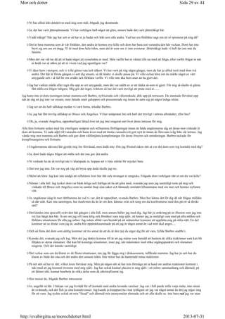 Ni har alltså lekt detektiver med mig som mål, frågade jag skrattande.
Ja, det har varit jättespännande. Vi har verkligen haft något att göra, annars hade det varit jättetråkigt här.
Vadå tråkigt? När jag har sett er så har ni ju badat och lekt som alla andra. Vad har era föräldrar sagt om att ni spionerat på mig då?
Det är bara mamma som är vår förälder, den andra är hennes nye kille och dom har bara sett varandra den här veckan. Dom har inte
brytt sig om oss ett dugg. Vi är med dom hela tiden, men det är som om vi inte existerar. Jättetråkigt hade vi haft det om inte du
funnits.
Men det var väl tur då att ni hade något att sysselsätta er med. Men varför har ni väntat tills nu med att fråga, eller varför frågar ni när
ni ändå var så säkra på att ni visste vad jag egentligen var?
Vi åker hem i morgon, och vi ville gärna veta helt säkert. Vi har varit på väg några gånger, men du har ju alltid varit med dom två
andra. Det här är första gången vi sett dig ensam, så då tänkte vi skulle passa på. Vi ville också höra om du märkt något av vårt
smygande och i så fall be om ursäkt och förklara varför. Vi ville inte åka hem utan att ha gjort det.
Jag har varken märkt eller tagit illa upp av ert smygande, men det var snällt av er att tänka så som ni gjort. För mig så skulle ni gärna
fått ställa era frågor tidigare. Mig gör det inget, tvärtom så har det varit trevligt att prata med er.......
Jag hann inte avsluta meningen innan mamma och Barbro, nyfriserade och välsminkade, dök upp på terrassen. De stannade förvånat upp
när de såg att jag inte var ensam, men fattade snart galoppen och presenterade sig innan de satte sig på några lediga stolar.
Jag ser att du haft sällskap medan vi varit borta, inledde Barbro.
Ja, jag har fått trevlig sällskap av Bruce och Angelica. Vi har småpratat lite och haft det trevligt i största allmänhet, eller hur?
Oh, ja, svarade Angelica, uppenbarligen lättad över att jag inte reagerat surt över deras intresse för mig.
Alla fem fortsatte sedan med lite ytterligare småprat och stillsamma förfrågningar innan de båda ungdomarna såg att deras mor vinkade åt
dom att komma. Vi sade adjö till varandra och hann även med att önska varandra ett gott nytt år innan de försvann iväg från vår terrass. Jag
vände mig mot mamma och Barbro och gav dom välförtjänta komplimanger för deras frisyrer och sminkningar. Barbro tackade för
komplimangerna och fortsatte
Ungdomarnas närvaro här gjorde mig lite förvånad, men ändå inte. Om jag förstod saken rätt så var det dom som tog kontakt med dig?
Ja, dom hade några frågor att ställa och det ena gav det andra.
Ni verkade ha de så trevligt när vi klampade in, hoppas att vi inte störde för mycket bara.
Det tror jag inte. De var nog på väg att bryta upp ändå skulle jag tro.
Skönt att höra. Jag kan inte undgå att reflektera över hur lätt och otvunget ni umgicks. Frågade dom verkligen rätt ut om du var kille?
Nästan i alla fall. Jag tycker dom var både ärliga och härliga att ha att göra med, svarade jag som jag samtidigt reste på mig och
vinkade till Bruce och Angelica som nu samlat ihop sina saker och lämnade området tillsammans med sin mor och hennes nyfunne
vän.
Ja, ungdomar idag är mer rättframma än vad vi var, det är uppenbart, svarade Barbro. Men hur känns det för dig då när frågan ställdes
så där rakt. Kan inte sanningen, hur medveten du än är om den, kännas svår och tung om du konfronteras med den på ett så direkt
sätt?
Det kändes inte speciellt svårt den här gången i alla fall, men annars håller jag med dig. Jag bär ju omkring på en illusion som jag inte
vet hur långt den bär. Även om jag vill vara ärlig och försöker vara mig själv, så hinner jag ju omöjligt vara med på alla ställen och
förklara situationen för alla jag möter. Jag måste alltid vara beredd på att människor kommer att uppfatta mig på olika sätt. En del
kommer att se direkt vem jag är, andra blir uppmärksammade på att jag är något annat än vad mitt skal anger.....
Och så finns det dom som aldrig kommer att tro annat än att du är den tjej du utger dig för att vara, fyllde Barbro snabbt i.
Kanske det, svarade jag och log. Men det jag tänkte komma till är att jag måste vara beredd att hantera de olika reaktioner som kan bli
följden av deras slutsatser. Det kan bli konstiga situationer, inser jag, när människor med olika utgångspunkter och slutsatser
reagerar. Och det kanske samtidigt.
Det verkar som om du klarar av de flesta situationer, om jag får lägga mig i diskussionen, inflikade mamma. Jag har ju sett hur du
klarat av både det ena och det andra den senaste tiden. Inte minst hur du hanterade mina reaktioner.
På sitt sätt så har ni rätt, vilket även förvånar mig. Men på något sätt så har min förmåga att ta hand om andras reaktioner kommit i
takt med att jag kommit överens med mig själv. Jag har också kunnat placera in mig själv i ett större sammanhang och därmed, på
ett lättare sätt, kunnat bearbeta de olika delar som då utkristalliserat sig.
Hur menar du, frågade Barbro intresserat
Jo, ungefär så här. I början var jag livrädd för all kontakt med andra levande varelser. Jag var i full panik inför varje möte, inte minst
de oväntade, och det fick ju sina konsekvenser. Jag kunde ju knappast ha visat tydligare att jag var något annat än det jag utgav mig
för att vara. Jag tyckte också att min fasad och därmed min anonymnitet rämnade och att alla skulle se. inte bara vad jag var utan
Sida 29 av 44Mor och dotter
2013-07-31http://evabirgitta.se/morochdotter.html
 