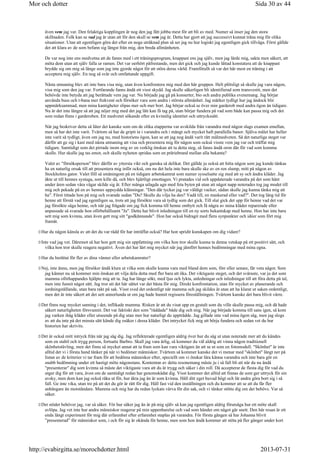 även vem jag var. Den felaktiga kopplingen är nog den jag fått jobba mest för att bli av med. Numer så inser jag den stora
skillnaden. Folk kan se vad jag är utan att för den skull se vem jag är. Detta har gjort att jag successivt kunnat träna mig för olika
situationer. Utan att egentligen göra det efter en noga uträknad plan så ser jag nu hur logiskt jag egentligen gick tillväga. Först gällde
det att klara av de som befann sig längst från mig, den breda allmänheten.
De var nog inte ens medvetna att de fanns med i ett träningsprogram, knappast ens jag själv, men jag lärde mig, sakta men säkert, att
möta dem utan att själv falla ur ramen. Det var oerhört påfrestande, men det gick och jag kunde lättad konstatera att de knappast
brydde sig om mig så länge som jag inte gjorde något för att störa deras värld. Framförallt så var det här mest en träning i att
acceptera mig själv. En nog så svår och omfattande uppgift.
Nästa utmaning blev att inte bara visa mig, utan även konfrontera mig med den här gruppen. Helt plötsligt så skulle jag vara någon,
visa mig som den jag var. Fortfarande fanns ändå ett visst skydd. Jag skulle säkerligen bli identifierad som transvestit, men det
behövde inte betyda att jag berättade vem jag var. Nu började jag gå på konserter, bio och andra publika evenemang. Jag börjar
använda buss och t-bana mer frekvent och försöker vara som andra i största allmänhet. Jag märker tydligt hur jag ändock blir
uppmärksammad, men mina kantigheter slipas mer och mer bort. Jag börjar också se över min garderob med andra ögon än tidigare.
Nu är det inte längre så att jag nöjer mig med det jag lätt kan få tag på, utan börjar fundera på vad som både kan passa mig och det
som redan finns i garderoben. Ett medvetet sökande efter en kvinnlig identitet och uttryckssätt.
När jag beskriver detta så låter det kanske som om de olika etapperna var avskilda från varandra med någon slags examen emellan,
men så har det inte varit. Tvärtom så har de gripit in i varandra och i mångt och mycket haft parallella banor. Själva målet har heller
inte varit så tydligt, även om jag nu, med historiens ögon, kan se att jag nog ändå varit rätt målmedveten. Så det naturliga steget var
därför att ge sig i kast med nästa utmaning att visa och presentera mig för någon som också visste vem jag var och träffat mig
tidigare. Samtidigt som det pirrade inom mig av en verklig önskan att ta detta steg, så fanns ändå oron där för vad som komma
skulle. Hur skulle jag tas emot, och skulle nyheten spridas som en präriebrand mellan alla bekanta?
Valet av försöksperson blev därför av yttersta vikt och ganska så delikat. Det gällde ju också att hitta någon som jag kunde tänkas
ha en naturlig orsak till att presentera mig inför också, om nu det hela inte bara skulle ske av en ren slump, mitt på någon av
Stockholms gator. Valet föll så småningom på en tidigare arbetskamrat som numer sysselsatte sig med att sy och ändra kläder. Jag
åkte ut till hennes systuga, som kille då, och blev hjärtligt emottagen. Vi pratades vid och uppdaterade varandra på det som hänt
under åren sedan våra vägar skilde sig åt. Efter många utlagda agn med feta byten på utan att något napp noterades tog jag modet till
mig och pekade på en av hennes uppsydda klänningar. Den där tycker jag var väldigt vacker, sådan skulle jag kunna tänka mig att
ha. Först tittade hon på mig och svarade sedan Du? Skulle du vilja ha den? Vadå till, en maskerad eller vad?. Det tog lång tid för
henne att förstå vad jag egentligen sa, trots att jag försökte vara så tydlig som det gick. Till slut gick det upp för henne vad det var
jag försökte säga henne, och när jag frågade om jag fick komma till henne ombytt och få några av mina kläder reparerade eller
anpassade så svarade hon oförbehållsamt Ja. Detta har blivit inledningen till en ny sorts bekantskap med henne. Hon har inte bara
sett mig som kvinna, utan även gett mig sitt godkännande. Hon har också bidragit med flera synpunkter och idéer som fört mig
framåt.
Har du någon känsla av att det du var rädd för har inträffat också? Har hon spridit kunskapen om dig vidare?
Inte vad jag vet. Däremot så har hon gett mig sin uppfattning om vilka hon tror skulle kunna ta denna vetskap på ett positivt sätt, och
vilka hon tror skulle reagera negativt. Även det har lärt mig mycket när jag jämfört hennes bedömningar med mina egna.
Har du berättat för fler av dina vänner eller arbetskamrater?
Nej, inte ännu, men jag försöker ändå klura ut vilka som skulle kunna vara med bland dom som, förr eller senare, får veta något. Som
jag känner nu så kommer min önskan att vilja dela detta med fler bara att öka. Det viktigaste steget, och det svåraste, var ju det som
mamma oförhappandes hjälpte mig att ta. Jag har länge sökt, med ljus och lykta, anledningar och inledningar till att föra detta på tal,
men inte funnit något sätt. Jag tror att det här sättet var det bästa för mig. Direkt konfrontation, utan för mycket av planerande och
iordningställande, utan bara rakt på sak. Visst sved det ordentligt när mamma och jag skildes åt utan att ha klarat ut saken ordentligt,
men det är inte säkert att det sett annorlunda ut om jag hade hunnit regissera föreställningen. Tvärtom kanske det bara blivit värre.
Det finns nog mycket sanning i det, inflikade mamma. Risken är att du visat upp en gestalt som du ville skulle passa mig, och då hade
säkert naturligheten försvunnit. Det var faktiskt den som räddade både dig och mig. När jag började komma till sans igen, så kom
jag varken ihåg kläder eller utseende på dig utan mer hur naturligt du uppträdde. Jag gillade inte vad mina ögon såg, men jag slogs
av att du inte på det minsta sätt kände dig osäker i dessa kläder. Det intrycket fick mig att börja fundera och sedan vet du hur
historien har skrivits.
Det är också mitt intryck från när jag såg dig. Jag reflekterade egentligen aldrig över hur du såg ut utan noterade mer att du kändes
som en stabil och trygg person, fortsatte Barbro. Skall jag vara ärlig, så kommer du väl aldrig att vinna någon traditionell
skönhetstävling, men det finns så mycket annat att ta fram som kan vara viktigare än att se ut som en fotomodell. Skönhet är inte
alltid det vi i första hand tänker på när vi bedömer människor. Tvärtom så kommer kanske det vi menar med skönhet långt ner på
listan av de kriterier vi tar fram för att bedöma människor efter, speciellt om vi önskar lära känna varandra och inte bara gör en
snabb bedömning under ett hastigt möte någonstans. Kontentan av detta resonemang måste ju i så fall bli att när du nu ändå
presenterar dig som kvinna så måste det viktigaste vara att du är trygg och säker i din roll. Då accepterar de flesta dig för vad du
utger dig för att vara, även om de samtidigt redan har genomskådat dig. Visst kommer det alltid att finnas de som ger uttryck för sin
avsky, men dom kan jag också råka ut för, hur äkta jag än är som kvinna. Håll ditt eget huvud högt och låt andra göra bort sig i så
fall. Ge inte vika, utan tro på att det du gör är rätt för dig. Håll fast vid den inställningen och du kommer att se att du får fler
anhängare än motståndare. Mamma och mig har du redan lyckats värva för din sak, och vi tänker stötta dig om det behövs. Var så
säker.
Det stödet behöver jag, var så säker. För hur säker jag än är på mig själv så kan jag egentligen aldrig förutsäga hur ett möte skall
avlöpa. Jag vet inte hur andra människor reagerar på min uppenbarelse och vad som händer om något går snett. Den här resan är ett
enda långt experiment för mig där erfarenhet efter erfarenhet staplas på varandra. För första gången så har Johanna blivit
”presenterad” för människor som, i och för sig är okända för henne, men som hon ändå kommer att stöta på fler gånger under kort
Sida 30 av 44Mor och dotter
2013-07-31http://evabirgitta.se/morochdotter.html
 