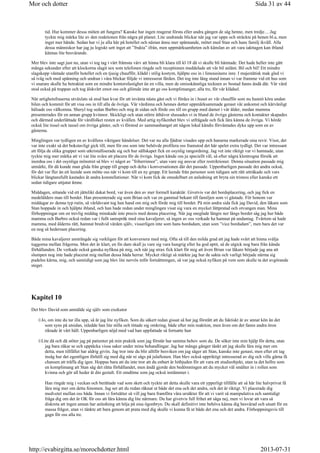 tid. Hur kommer dessa möten att fungera? Kanske har ingen reagerat första eller andra gången de såg henne, men tredje….Jag
tyckte mig märka lite av den reaktionen från några på planet. Lite undrande blickar när jag var uppe och sträckte på benen bl.a, men
inget mer hände. Sedan har vi ju alla här på hotellet och nästan ännu mer spännande, mötet med Stan och hans familj ikväll. Alla
dessa människor har jag ju logiskt sett inget att ”frukta” ifrån, men uppmärksamheten och känslan av att vara iakttagen kan ibland
kännas lite besvärande.
Mer blev inte sagt just nu, utan vi tog tag i vårt främsta värv att hinna bli klara till kl 18 då vi skulle bli hämtade. Det hade heller inte gått
många sekunder efter att klockorna slagit sex som telefonen ringde och receptionen meddelade att vår bil anlänt. Bil och bil! Ett mindre
slagskepp väntade utanför hotellet och en tjusig chaufför, klädd i stilig kostym, hjälpte oss in i limousinens inre. I majestätisk mak gled vi
så iväg och med spänning och undran i våra blickar följde vi intresserat färden. Det tog inte lång stund innan vi var framme vid ett hus som
vi snarare skulle ha betraktat som en mindre kontorsfastighet än en villa, men de omisskännliga tecknen av bostad fanns ändå där. Vår värd
stod också på trappan och tog älskvärt emot oss och glömde inte att ge oss komplimanger, alla tre, för vår klädsel.
När artighetsfraserna utväxlats så stod han kvar för att invänta nästa gäst och vi fördes in i huset av vår chaufför som nu hunnit köra undan
bilen och kommit för att visa oss in till alla de övriga. Vår värdinna och hennes dotter uppmärksammade genast vår ankomst och kärvänligt
hälsade oss välkomna. Sheryl tog sedan Barbro och mig åt sidan och förde oss till en grupp med damer i vår ålder, medan mamma
presenterades för en annan grupp kvinnor. Skickligt och utan större åthävor slussades vi in bland de övriga gästerna och kontakter skapades
och därmed underlättade för värdfolket resten av kvällen. Med artig nyfikenhet blev vi utfrågade och fick lära känna de övriga. Vi hörde
också lite tissel och tassel om övriga gäster, och vi förstod av sammanhanget att någon lokal kändis förväntades dyka upp som en av
gästerna.
Minglingen var tydligen en av kvällens viktigare händelser. Det var nu alla fjädrar visades upp och hanarna markerade sina revir. Visst, det
var inte exakt så det bokstavligt gick till, men för oss som inte behövde profilera oss framstod det här spelet extra tydligt. Det var intressant
att följa de olika grupper som utkristalliserade sig och hur sällskapet fick en osynlig rangordning. Jag vet inte riktigt var vi hamnade, utan
tyckte mig mer märka att vi var lite svåra att placera för de övriga. Ingen kände oss ju speciellt väl, så efter några klentrogna försök att
inordna oss i det osynliga mönstret så blev vi något av ”friherrinnor”, utan vare sig ansvar eller restriktioner. Denna situation passade mig
utmärkt, för då kunde man glida från grupp till grupp och delta i konversationen där det passade. Uppenbarligen passade det andra också,
för det var fler än ett leende som mötte oss när vi kom till en ny grupp. Ett leende från personer som tidigare sett rätt uttråkade och vars
blickar längtansfullt kastades åt andra konstellationer. När vi kom fick de omedelbart en anledning att bryta sin tristess eller kanske ett
sedan tidigare uttjatat ämne.
Middagen, sittande vid ett jättelikt dukat bord, var även den av mer formell karaktär. Givetvis var det bordsplacering, och jag fick en
medelålders man till bordet. Han presenterade sig som Brian och var en gammal bekant till familjen som vi gästade. För honom var
middagar av denna typ rutin, så världsvant tog han hand om mig och förde mig till bordet. På min andra sida fick jag David, den läkare som
Stan hoppade in och hjälpte ibland, och han hade redan under minglingen visat sig vara en mycket lättpratad och otvungen man. Mina
förhoppningar om en trevlig middag minskade inte precis med denna placering. När jag sneglade längre ner längs bordet såg jag hur både
mamma och Barbro också redan var i fullt samspråk med sina kavaljerer, så ingen av oss verkade ha hamnat på undantag. Tvärtom så hade
mamma, med ålderns rätt, hamnat bredvid värden själv, visserligen inte som hans bordsdam, utan som ”vice bordsdam”, men bara det var
en nog så hedersam placering.
Båda mina kavaljerer ansträngde sig verkligen för att konversera med mig. Ofta så till den milda grad att jag hade svårt att hinna svälja
tuggorna mellan frågorna. Men det är klart, en fin dam skall ju vare sig vara hungrig eller ha god aptit, så de utgick nog bara från kända
förhållanden. De verkade också ganska nyfikna på mig, och när jag strax fick klart för mig att även Brian var läkare började jag ana att
slumpen nog inte hade placerat mig mellan dessa båda herrar. Mycket riktigt så märkte jag hur de sakta och varligt började närma sig
pudelns kärna, mig, och samtidigt som jag blev lite nervös inför fortsättningen, så var jag också nyfiken på vem som skulle ta det avgörande
steget.
Kapitel 10
Det blev David som anmälde sig själv som exekutor
Jo, om inte du tar illa upp, så är jag lite nyfiken. Som du säkert redan gissat så har jag förstått att du faktiskt är av annat kön än det
som syns på utsidan, inledde han lite stilla och tittade sig omkring, både efter min reaktion, men även om det fanns andra öron
riktade åt vårt håll. Uppenbarligen nöjd med vad han uppfattade så fortsatte han
Lite då och då stöter jag på patienter på min praktik som jag förstår har samma behov som du. De söker inte min hjälp för detta, utan
jag bara råkar se och upptäcka vissa saker under mina behandlingar. Jag har många gånger tänkt att jag skulle lära mig mer om
detta, men tillfället har aldrig givits. Jag tror inte du blir alltför besviken om jag säger att Stan, kanske inte genast, men efter ett tag
insåg hur det egentligen förhöll sig med dig när ni sågs på julaftonen. Han blev också uppriktigt intresserad av dig och ville gärna få
chansen att träffa dig igen. Hoppas bara att du inte tror att du enbart är hitbjuden för att vara ett studieobjekt, utan ta det hellre som
en komplimang att Stan såg det rätta förhållandet, men ändå gjorde den bedömningen att du mycket väl smälter in i rollen som
kvinna och gör all heder åt din gestalt. Ett omdöme som jag också instämmer i.
Han ringde mig i veckan och berättade vad som skett och tyckte att detta skulle vara ett ypperligt tillfälle att så här lite halvprivat få
lära mig mer om detta fenomen. Jag ser att du redan räknat ut både det ena och det andra, och det är riktigt. Vi placerade dig
medvetet mellan oss båda. Innan vi fortsätter så vill jag bara framföra våra ursäkter för att vi varit så manipulativa och samtidigt
fråga dig om det är OK för oss att lära känna dig lite närmare. Du har givetvis full frihet att säga nej, men vi lovar att vara så
diskreta att ingen annan har anledning att höja på sina ögonbryn. Du skall definitivt inte behöva känna dig besvärad och utsatt för en
massa frågor, utan vi tänkte att bara genom att prata med dig skulle vi kunna få ut både det ena och det andra. Förhoppningsvis till
gagn för oss alla tre.
Sida 31 av 44Mor och dotter
2013-07-31http://evabirgitta.se/morochdotter.html
 