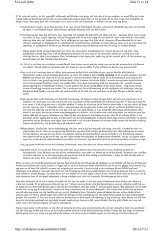 Vi lät mina ord markera ett litet uppehåll i utfrågandet och försökte vara artiga och belevade åt övriga matgäster en stund. Men jag kunde
tydligt märka att herrarna på varsin sida om mig fortfarande ansåg att gåsen inte var helt plockad, för de sökte ivrigt efter möjligheter att
fånga in mig i deras garn igen. Det var återigen David som var den mer framfusige av de båda som åter drog upp ämnet.
Du återkommer mycket till att dina drömmar är en slags mental förberedelse för saker som ännu är okända för dig, men som du ändå
på något vis har förberett dig på. Hade du några speciella drömmar inför den här kvällen?
Visst hade jag det. Hela den här festen, dess inramning och innehåll, det jag hittills sett alltså, och hur vi hamnade här är som en enda
stor dröm för mig. Jag har nypt mig i armen flera gånger bara för att inse att jag faktiskt sitter här. Men sedan finns det också andra
saker jag både tänkt och funderat kring. Det är väl knappt att jag vågar föra detta på tal, chanserna till missförstånd blir så stora
eftersom säkerligen en följdfråga blir åt vilket håll mitt sexuella intresse egentligen är riktat. Men jag har ju lovat att svara ärligt och
uppriktigt, så jag hoppas ni förstår att jag faktiskt inte betraktar mig som homosexuell bara för att jag nu berättar följande
Många gånger är det när jag längtansfullt sett bilder på vackra damer anträda någon bal. Jag har då placerat mig själv i lång
balklänning och låtit mig sväva ut på ett blankpolerat salsgolv till ljuva toner av en wienervals, ditförd av en stilig herre som
skickligt låter oss båda ta ut svängarna. Men, likt askungen så har ingen prins bjudit mig på bal, utan det här är väl det närmaste jag
kommit något som kan efterlikna den drömmen.
Vi får väl se vad Stan har att erbjuda, svarade David, dans brukar vara ett stående inslag, men om det blir wienervals är väl däremot
lite osäkert. Men du ställer ju egentligen själv den fråga som jag nu ställer. Varför betraktar du dig inte som homosexuell?
Som nr ett så är visserligen dans en väldigt intim samvaro mellan de två som bildar ett par, men att därifrån alltid sätta ett
likhetstecken med en sexuell handling protesterar jag emot. För många är det en möjlig inledning till ett sexuellt umgänge, men det
behöver inte betyda det. Sedan så är väl min gestalt av lika stor betydelse. Om det skulle bli en fortsättning så menar jag att den
blivit en frukt av den gestalt jag just då befinner mig i, alltså kvinnans, och att det därför, i konsekvensens namn, borde betraktas
som en heterosexuell handling, oavsett mitt verkliga kön. Nu är detta resonemang ändå rent hypotetiskt, för i sexuellt avseende
känner jag mig mer orienterad mot kvinnor. Men en paradox blir då att om jag, klädd så här, skulle hamna i säng med en annan
kvinna så borde jag betraktas som lesbisk. Det är verkligen inte lätt att hålla ordning på alla möjligheter och vinklingar, utan jag
föredrar att bara försöka vara mig själv och spela med, lite på fri hand och inte med noter, så att säga. Hoppas ni förstår vad jag
menar.
Jodå, jag kan både se ditt dilemma, och förstå ditt resonemang. Att frågan över huvud taget dyker upp beror väl just på att vi är så
fastlåsta i våra positioner som män och kvinnor. Alla avvikelser noteras omedelbart och diskuteras ingående. Vi har nog en lång bit
kvar innan vi är lika frigjorda som vi ofta låter påskina. Vi måste ju också inse att det finns en annan sida av det hela också. Så länge
som du, i princip, själv är inblandad, så får vi andra på något sätt acceptera din önskan och ”stå ut” med att du är klädd som du är.
Om man inte gillar dig och det sätt du visar dig på så kan man alltid blunda, se åt ett annat håll eller kanske gå från platsen. Men
ibland så kan säkert din närvaro kännas mer påträngande och definitiv, och då måste man också börja räkna och kalkylera med den
andres olika sätt att reagera. Situationer jag tänker på kan vara damrum, omklädningsrum etc, eller för att anknyta till det vi just
diskuterat, du blir uppbjuden till dans. Vet kavaljeren om det rätta förhållandet är det helt säkert inga problem, inte heller om dansen
genomförs utan att kavaljeren anat något, utan problemet är väl om saken kommer till sin spets under dansen och det blir en felaktig
respons på upptäckten. Har du tänkt något på sådana här saker?
Många gånger. Viss kan det vara en balansgång på slak lina, men är jag bara mig själv och trygg i min roll, så verkar det som om
omgivningen har det lättare att acceptera mig. Hittills har jag aldrig haft problem på damrummen tex. Omklädningsrum är kanske
lite mer känsliga, men jag tror inte det är en omöjlighet. Det jag är mest rädd för är just det du beskrev sist. En förtrolig situation
som sedan utvecklar sig på helt fel sätt. Jag har varken recept eller möjlighet att diagnostisera tillståndet i förväg, och jag har heller
ingen lust att låta den här osäkerhetsfaktorn styra hela mitt beteende. Jag måste helt enkelt lita på mina instinkter och känna av läget.
Nej, jag tycker heller inte att du skall förändra ditt beteende, men visst måste det kännas osäkert att leva under den pressen?
Jag tänker inte så mycket på det. Efter ett tag så lär man sig att hantera den situationen likväl som man klarar att köra bil i
rusningstrafik. Även då måste man lita på sina medmänniskor, men ändå vara beredd på att allt kan hända. Och precis som i trafiken
så smittar osäkerhet av sig till omgivningen och situationen kan bli både olidlig och påfrestande. Lyckas du hålla huvudet kallt så
fungerar det mesta även i en normalt sett omöjlig situation.
Brian var precis på väg att kommentera det hela när Stan reste på sig och förkunnade att middagen nu var till ända och bad oss att följa med
honom ut på terrassen för att där invänta 12-slaget som nu bara var minuterna borta. Han behövde inte be oss två gånger utan herrarna flög
upp som om de hade fått häftstift i rumpan, och artigt drog ut våra stolar. I armkrok gick vi mot utgången där ett välfyllt bord med
champagne stod uppdukat. Stan själv såg till att var och en försåg sig med den porlande drycken och väl ute på terrassen höll vi oss parvis,
men samlades i mindre klungor. Jag förde Brian bort mot Barbro för att dela några ord med henne. Mamma anslöt med sin kavaljer, och de
sista minuterna fram till tolvslaget småpratade vi kring middagen som varit och eventuella förväntningar på det nya året.
Stan själv saluterade att ett nytt år inletts och höjde sitt glas mot oss andra. Vi var inte sena att efterkomma hans önskan och vände oss
också mot varandra för att gemensamt döpa det nya året. Vi hann inte ens dricka klart den första klunken innan en ordentlig smäll fick oss
att hoppa till och strax lystes himlen upp av den ena fyrverkeripjäsen efter den andra. Vi stod lite dolda bakom både människor och ett antal
mindre trän, så jag tog Brian hurtfriskt i handen och drog iväg honom mot en bättre utkikspunkt. När vi kom fram ställde han sig bakom
mig och slog sina armar om mig bakifrån och gav mig en vänskaplig kram. Tiondelen senare så kändes det som om han tänkte ta bort
armarna igen, för trycket lättade något, men sedan kom återigen en fast omfamning som inte kunde betyda annat än att han tänkte behålla
greppet. Det snurrade till lite i mitt huvud, säkert en kombination av både dryck och spänning, så jag fattade tag i hans händer och höll dom
kvar mot min kropp samtidigt som jag lutade huvudet bakåt och gav honom en lätt kyss på kinden. Han log glatt tillbaka mot mig, och
sedan stod vi där, tätt hopslingrade och njöt av skådespelet.
Jag har ingen aning om Brian bara var ute efter att testa mig och mina egna konstateranden eller om han totalt glömt bort vem jag faktiskt
var. Det enda jag brydde mig om var att det kändes oerhört skönt att stå där med hans kraftiga händer vilande mot min mage. En pirrande
känsla spreds inom min kropp som jag aldrig känt tidigare och när fyrverkeriet sakta klingade av snurrade jag runt i hans famn och
Sida 33 av 44Mor och dotter
2013-07-31http://evabirgitta.se/morochdotter.html
 