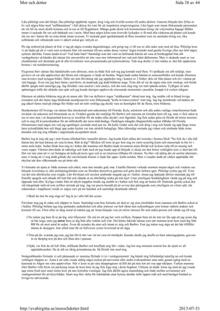 Lika plötsligt som det börjat, lika plötsligt upphörde regnet, drog iväg och överlät scenen till andra aktörer. Gatorna började åter fyllas av
liv och några bilar med ”saftblandarna” i full aktion for runt för att inspektera omgivningarna. Lika lugnt som innan förkunnade personalen
att vår bil nu snart skulle komma och ta oss ut till flygplatsen. Många goda skratt och kommentarer kring vår volyminösa bagage fälldes
innan vi tackade för oss och bänkade oss i taxin. Med bara några kilon som övervikt lyckades vi få med alla väskorna på planet och kunde
slå oss ner i baren för en sista drink innan avresan. Vi nickade glatt igenkännande åt flera resenärer som nu samlades kring oss, lika
solbrända och välmående som vi säkert också gav intryck av.
På väg ombord på planet så fick vi tag på några svenska dagstidningar, och girigt tog vi till oss av alla rader som stod att läsa. Plötsligt kom
vi att tänka på att vi varit som avskurna från vår normala tillvaro under dessa veckor. Ingen kontakt med gamla Sverige eller ens hört några
nyheter därifrån. Fanns landet kvar? Vad hade hänt? Samtidigt som det varit en befriande känsla att vara så bortkopplad från allt
vardagsbestyr så kändes det nästan lite ansvarslöst att inte vara mer informerad om vad som hänt därhemma. Men vi skakade snart av oss
olustkänslan och skrattade gott åt alla trivialiteter som presenterades på nyhetssidorna. Tids nog skulle vi inte märka av den här uppkomna
bristen i vår nutidsorientering
Flygresan blev nästan lika händelselös som ditresan, men nu både fick och tog jag kontakt med flera. Vi språkade om allt möjligt, men
givetvis så var alla upplevelser det första och viktigaste vi hade att berätta. Några hade redan hämtat ut semesterbilder och kunde illustrera
sina äventyr med nytagna bilder. Döm om min förvåning när jag upptäckte mig i kanten av 2 bilder, dels ett från planet och ett i väntan på
vårt bagage. Även om jag bara fanns i periferin, så studerade jag ändå bilderna noga. Trots allt så var de tagna utan min vetskap, och borde
därför spegla mitt naturliga jag. Jag försökte vara neutral i min analys, och det som slog mig var mitt spända anlete. Tydligen så satte
spänningen inför det okända sina spår och jag kunde återigen uppleva de stressande momenten i passkön, knappt två veckor tidigare.
Däremot så stärkte bilderna mig på ett annat sätt. Det var definitivt ingen strålkastare riktad mot mig. Jag smälte väl in bland övriga
resenärer och det fanns inga blinkande neonljustavlor som förkunnade kolla in transvestiten runt mig. Jag log inombords vid tanken att
jag säkert fanns med på många fler bilder och att mitt verkliga jag skulle vara en hemlighet för de flesta, trots bilderna.
Hemkomsten till Sverige var nästan lika chockartad som ankomsten till Florida. Kyla, snöstorm och alla andra vanliga vinterfenomen hade
inväntat vår ankomst och blommade nu ut. Ovädret gjorde det omöjligt för Barbro och mamma att fortsätta hem till sig, utan vi fick sakta ta
oss in mot stan i en ihopsamlad konvoj av taxibilar för att sedan söka skydd i min lägenhet. Jag fick sedan göra ett försök att trotsa stormen
och ta mig till kvartersbutiken för att införskaffa det mest nödvändiga. Onekligen trängdes längtansfulla tankar tillbaka till Florida
tillsammans med några om vad jag egentligen sysslade med just nu. De kalla vindar som slet och drog i mig och letade sig upp längs mina
bara nylonklädda ben och långt upp under kjolen var inte särskilt behagliga. Men tålmodigt stretade jag vidare och uträttade både mina
ärenden och tog mig tillbaka i någorlunda acceptabelt skick.
Barbro log åt mig när jag i mitt frusna tillstånd klev innanför dörren. Jag kunde klart utläsa det ironiska i hennes blick Nu fick du i alla fall
känna hur det kan kännas att vara kvinna. Rätt åt dig! Blicken till trots så gav hon mig en varm systerlig kram och masserade in lite liv i
mina stela leder. Sedan förde hon mig in i köket där mamma och Barbro hade inventerat mina förråd och lyckats reda till en mustig och
varm soppa. Värmen återvände så sakteliga och itakt med att jag tinade upp så började vi skoja om den bistra verklighet som vi återvänt till.
Det var inte utan att vi var benägna att kalla på taxin igen och ta en returresa tillbaka till värmen. Nu blev väl aldrig det ett seriöst alternativ,
utan vi insåg att vi nog ändå gillade det omväxlande klimat vi hade här uppe i kalla norden. Men vi enades ändå att vädret uppträdde rätt
ohyfsat när den välkomnade oss på detta sätt.
Vi fortsatte att njuta av både minnen och enkel, men inte mindre god, mat. Utanför fönstret verkade stormen mojna något och vindens sus
började överröstas av alla snöröjningsfordon som nu försökte återerövra gatorna och göra dom farbara igen. Plötsligt ryckte jag till. Visst
var det min dörrklocka som ringde. Lätt förvånad och mycket undrande stegade jag ut i hallen. Innan jag öppnade dörren stannade jag till
framför spegeln och rättade till mitt hår och slätade ut en obefintlig rynka på min kjol. Utan ytterligare betänkligheter vände jag på mig och
öppnade min dörr. Kyliga vindar från ett utkylt trapphus letade sig snabbt in i hallen och fick mig att huttra till. Huttrade gjorde också den
väl inkapslade individ som nyfiket stirrade på mig. Jag var precis beredd på att avvisa den påringande som ytterligare en vilsen själ, när
människan i trapphuset virade av några varv på sin halsduk och samtidigt skrattande utbrast
Skall du inte be mig stiga in? Jag är ju i alla fall din syster.
Förvånat steg jag åt sidan och släppte in Anna. Samtidigt som hon fortsatte att skal av sig sina ytterkläder kom mamma och Barbro också ut
i hallen. Plötsligt befann jag mig spelandes andrafiolen och allas intresse var helt riktat mot nykomlingen som trotsat vädrets makter och
kommit till oss. Först efter en lång stund så märkte jag att Anna började visa ett större intresse för min enkla person och vände sig till mig
Nu måste jag bara få se på dig, min lillasyster. Du må tro att jag har varit nyfiken. Hoppas bara att du inte tar illa upp att jag synar dig
så här noga, men jag måste bara se dig från alla vinklar och vrår. Det känns faktiskt nästan som när mamma kom hem med dig från
BB för ett stort antal år sedan. Även då synades du utan och innan av mig och Barbro. Fast jag måste nog säga att det här tillfället
nästan är skojigare. Inte alltid man får en fullvuxen syster levererad så att säga.
Titta på du, svarade jag roat, jag har blivit rätt van vid att vara ett tittobjekt. Kanske skulle jag skaffa en liten mässingsplatta, gravera
in en lämplig text på den och fästa den i pannan.
Ojdå, var fick du all luft ifrån, inflikade Barbro och knuffade mig lätt i sidan. Jag har nog minsann noterat hur du njutit av all
uppmärksamhet. Du är allt en riktig primadonna du. Så försök inte med mig.
Smågnabbandes fortsatte vi och påmanade av mamma flyttade vi in i vardagsrummet. Jag kände mig fullständigt naturlig nu och kunde
verkligen slappna av. Anna å sin sida visade aldrig några tecken på nervositet eller andra tveksamheter utan satte genast igång med en
kanonad av frågor om våra upplevelser. När vi kom in på våra shoppingturer så föll det på min lott att visa upp inköpen. Varken mamma
eller Barbro ville bryta sin packning innan de kom hem så jag fick foga mig i deras begäran. I början så nöjde Anna sig med att jag visade
upp mina fynd men snart restes krav på mer korrekta visningar. Jag fick därför agera mannekäng och ilade mellan sovrummet och
vardagsrummet för att byta kläder. Snart nog blev detta för tidsödande utan bytena skedde inför öppen ridå och med benäget bistånd av
övriga tre närvarande.
Sida 38 av 44Mor och dotter
2013-07-31http://evabirgitta.se/morochdotter.html
 