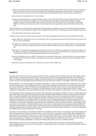 Snällt av dig. Kanske är det ändå inte det bästa om du kommer hit. Du förstår, jag har hunnit fundera en hel del, och även försökt lära
mig lite mer om det du sysslar med. Jag kom faktiskt just från biblioteket där jag suttit en bra stund och läst. Svårt bara att hitta
lättläst information. Det mesta är skrivet med ett sådant språk att man knappt fattar hälften. Men lite har jag i alla fall funnit.
Jaså, du har hunnit med sådant också. Det var inte dåligt.
Ja, jag må vara gammal och envis, men jag vill ändå veta saker och ting. Efter att ha läst det som fanns i böckerna här har nog i alla
fall fått mg att inse att min första reaktion må vara fullt naturlig och även förståelig, men inte speciellt lämplig i ett längre
perspektiv. Du lär i alla fall inte förändra dig beroende på min reaktion. Det enda som blir sämre är vår relation. Mitt förslag är
därför att vi träffas igen och pratar ut om saken. Nu under sådana former att jag kan känna mig mer förberedd och säker på mig
själv.
Jag blev alldeles stum av det jag fick höra. Kunde knappt tro att jag hörde rätt. Samtidigt som jag inte ville riskera något genom att tolka in
för mycket i hennes ord så ville jag ändå få någon form av bekräftelse. Det blev därför en liten konstpaus innan jag lyckades formulera mig
Så du skulle alltså vilja träffa mig ombytt igen då?
Ytterligare en paus uppstod och jag blev orolig att jag gjort en för hastig och långtgående summering när mamma äntligen tog till orda.
Jag har faktiskt inte vågat säga det du nu sa ens åt mig själv, men nu när jag tolkar mina egna ord så står det klart för mig att det är det
jag vill. Ja, det är det faktiskt!
Det gläder mig. Verkligen. Du får bestämma både när och hur. Jag lovar att det blir du som får bestämma takten, och om jag springer
iväg för fort så måste du lova mig att bromsa min framfart. Jag känner verkligen ett behov av att reda ut det här. Tillsammans med
dig.
Men då gör vi så. Kan jag få några dagar på mig att fundera på. Nu vet du ju i alla fall min inställning, och vi båda vet att ingen av oss
har någon annan önskan att vi skall kunna hitta fram till en bra lösning. Det bör göra gott för både din och min nattsömn framöver.
Även jag har varit orolig för vad du skulle kunna ha ställt till med i ren desperation.
Som tur är så handlar ingen av oss sällan i ren desperation, men jag förstår vad du menar. Ta den tid du behöver, men jag ser gärna att
det ändå blir rätt snart. Annars så kanske vi får börja om på ruta ett igen, och det känner inte jag för i alla fall. Den helgen vill jag
helst ha ogjord.
Samma här. Jag lovar att återkomma snart. Ha det så bra och tack för att du ringde. Puss!
Kapitel 2
Så stod jag då där. Inte så lite nervös och mycket undrande hur det här, noga planerade för omväxlings skull, mötet skulle utfalla. För mig
kändes det som om jag bara skulle få den här chansen, ett misslyckande nu skulle nog få långtgående konsekvenser. Mina förberedelser
hade varit minutiösa, inget hade jag lämnat åt slumpen. Platsen hade mamma valt, men jag hade redan varit här några gånger och sett mig
omkring. Jag hade också tagit ledigt från jobbet hela dagen för att inget skulle kunna inträffa och sätta käppar i hjulet för min planering.
Mamma hade hört av sig efter några dagar och framförde sitt önskemål att vi skulle ses kommande helg. Hon tvekade heller inte en sekund
när hon berättade att det var mitt kvinnliga jag som hon ville möta, däremot funderade hon fortfarande på om jag skulle möta henne, eller
hon komma till lägenheten. Efter att ha diskuterat de olika möjligheterna så bestämde mamma att hon nog ville att jag skulle möta henne
vid tåget. Det var så vi normalt möttes, och nu skulle vi försöka uppträda och agera så normalt vi någonsin kunde. Resten av helgen
nämndes bara i förbigående, men mamma lät förstå att hon hade vissa planer och funderingar, men dom kunde vi ta när hon väl var på plats.
Mina förberedelser fick återverkningar även på mitt jobb. Mina arbetskamrater lade ganska snart märke till att jag var ovanligt fokuserad på
något utanför jobbet. Som singel så drog de genast den slutsatsen att jag hittat någon förälskelse och gjorde väl så idoga försök att få reda
på mer. Att jag försökte förklara att mor min skulle komma på besök nickade de bara glatt åt och tog det som det bästa beviset på att de
hade rätt. Eftersom det ändå var omöjligt att berätta hela sanningen, så lät jag dom leva kvar i den föreställningen. Tids nog kanske jag
skulle kunna berätta något om mina innersta känslor även för dom, men det var inget jag tänkte belasta mig med denna gång. När jag
stämplade ut från arbetet på torsdagskvällen så fick jag också några välmenta råd, både från manliga och kvinnliga arbetskamrater, hur jag
skulle hantera mitt möte. Det var egentligen ganska intressant att höra skillnaderna i råden mellan könen. Killarna var mer burdusa och gav
mig råd om att vara kraftfull och bestämd. Jag skulle genast visa min vilja etc, medan kvinnorna mer anspelade på mjukhet lyhördhet och
små detaljer som ändå skulle visa mina intentioner. Jag kunde inte annat än le åt alla förslagen och noterade inom mig att planeringen nog
ändå hade gått mycket efter det kvinnliga mönstret, men om jag hamnade fel från början så skulle nog mamma, i sin recension, kategorisera
mitt handhavande som typiskt manligt. Hårt och okänsligt.
Jag väcktes ur mina funderingar av att högtalarna skrällde till och meddelade att mammas tåg nu var på ingång. Jag förflyttade mig fram till
den överenskomna platsen och tittade mig omkring. Allt var som det borde och nu var det bara att invänta henne. Redan på långt håll såg
jag henne komma, men jag gjorde inte en min av att se henne eller möta hennes sökande blick. Tvärtom så försökte jag se förbi henne och
låtsas att det var någon annan jag var där för att möta. Jag ville nämligen försöka testa en tanke som länge funnits i mitt huvud. Skulle min
egen mor känna igen mig. Visserligen var det kanske ett prov utan värde eftersom hon faktiskt mött mig, men det var ju så kort, sent på
natten och under helt andra omständigheter. Nu skulle hon verkligen söka efter mig, och jag var nyfiken på resultatet.
Mycket riktigt så kom hon fram till vår mötesplats och ställde sig bara några meter från mig. Hennes blick hade passerat mig men inte
stannat. Sökande tittade hon sig runt på de övriga väntande, vi var långt ifrån de enda som stod här, och när hon för ett ögonblick vände sig
från mig ropade jag svagt
Sida 4 av 44Mor och dotter
2013-07-31http://evabirgitta.se/morochdotter.html
 