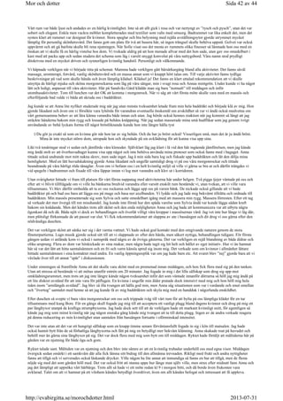 Vårt rum var både ljust och andades av en härlig kvinnlighet. Inte så att allt gick i rosa och var nertyngt av ”rysch och pysch”, utan det var
sobert och elegant. Enkla men vackra möbler kompletterades med textilier som valts med omsorg. Badrummet var lika enkelt det, men det
syntes klart att rummet var designat för kvinnor. Stora speglar och bra belysning med rejäla avställningsytor gjorde utrymmet mycket
lämplig för personlig skönhetsvård. Det fanns gott om plats för två att husera här, så ingen trängsel skulle behöva uppstå. Golvet var också
uppvärmt och att gå barfota skulle bli rena njutningen. När Sofie visat oss det mesta av rummets olika finesser så lämnade hon oss med en
önskan att vi skulle få en härlig vistelse hos dom. Vi tvekade aldrig på att hon menade allvar med det hon sade, utan gav oss omedelbart i
kast med att packa upp och sedan studera det schema som låg i varsitt snyggt konvolut på våra nattygsbord. Våra namn stod prydligt
ditskrivna med en mycket driven och synnerligen kvinnlig handstil. Personligt och välkomnande.
Vi häpnade verkligen när vi började titta på schemat. Mamma hade verkligen gått bärsärkargång bland alla aktiviteter. Det fanns såväl
massage, aromterapi, fotvård, vanlig skönhetsvård och en massa annat som vi knappt hört talas om. Till varje aktivitet fanns tydliga
beskrivningar på vad som skulle hända och även lämplig klädsel. Klädsel ja! Det fanns en klart uttalad rekommendation att vi skulle
utnyttja de härligt mjuka och sköna morgonrockarna som låg på våra sängar, min i svagt rosa och Annas mintgrön. Under kunde vi ha något
lätt och ledigt, anpassat till våra aktiviteter. Här på Sandviks Gård klädde man sig bara ”normalt” till middagen och inför
utomhusaktiviteter. Tom till lunchen var det OK att komma i morgonrock. När vi såg att vårt första möte skulle vara med en massös och
efterföljande bad valde vi båda att skruda oss i baddräkter.
Jag kunde se att Anna lite nyfiket studerade mig när jag utan minsta tveksamhet letade fram min hela baddräkt och började klä av mig. Hon
gjorde likadant och även om vi försökte vara lyhörda för varandras eventuella önskemål om avskildhet så var vi ändå också medvetna om
vårt gemensamma behov av att lära känna varandra både innan och utan. Jag hörde också hennes reaktion när jag kommit så långt att jag
sträckte händerna bakom min rygg och lossade på behåns knäppning. När jag sedan masserade mina små hudflikar som jag genom ivrigt
användande av behå lyckats forma till något bröstliknande kunde hon inte längre hålla tyst
Du gör ju exakt så som en kvinna gör när hon tar av sig behån. Och du har ju bröst också! Visserligen små, men det är ju ändå bröst.
Mina är inte mycket större dom, utropade hon och skyndade på sin avklädning för att kunna visa upp sina.
Likt två tonåringar stod vi sedan och jämförde våra klenoder. Självklart låg jag klart i lä vid den här ingående jämförelsen, men jag kände
mig ändå stolt av att överhuvudtaget kunna visa upp något och inte behöva använda mina proteser som också fanns med i bagaget. Anna
tittade också undrande mot mitt nakna skrev, men sade inget. Jag å min sida bara log och fiskade upp baddräkten och lät den dölja mina
hemligheter. Med en lätt huvudskakning gjorde Anna likadant och ungefär samtidigt drog vi på oss våra morgonrockar och tittade
beundrande på våra härligt röda tånaglar. Även om vi befann oss i en helt kvinnlig miljö så ville vi gärna se bra ut och därför trängdes vi
vid spegeln i badrummet och fixade till våra läppar innan vi log mot varandra och klev ut i korridoren.
Utan svårigheter hittade vi fram till platsen för vårt första nappatag med aktiviteterna här under helgen. Två pigga tjejer väntade på oss och
efter att vi blivit tillfrågade om vi ville ha bänkarna bredvid varandra eller varsitt enskilt rum bestämde vi, utan tvekan, att vi ville vara
tillsammans. Vi blev därför ombedda att ta av oss rockarna och lägga upp oss på varsin bänk. De nickade också gillande att vi hade
baddräkter på och bad oss bara att lägga oss på mage och hasa ner axelbanden. Vi lydde och jag lade mig bekvämt tillrätta och ordnade till
baddräkten. Min massös presenterade sig som Sylvia och satte omedelbart igång med att massera min rygg. Massera förresten. Efter ett tag
så verkade det mer övergå till ren misshandel. Jag kunde inte förstå hur den späda varelse som Sylvia ändå var kunde lägga sådan kraft
bakom sin knådande. Men det kändes trots allt skönt och den enda möjligheten Anna och jag hade att kommunicera var att utbyta några
ögonkast då och då. Båda njöt vi dock av behandlingen och överlät villigt våra kroppar i massösernas vård. Jag vet inte hur länge vi låg där,
men plötsligt förkunnade de att passet var slut. Vi fick rekommendationer att slappna av ute i bassängen och dit drog vi oss gärna efter den
nödvändiga duschen.
Det var verkligen skönt att sänka ner sig i det varma vattnet. Vi hade också god kontakt med den omgivande naturen genom de stora
fönsterpartierna. Lugn musik gjorde också sitt till att vi slappnade av efter den hårda, men säkert nyttiga, behandlingen tidigare. För första
gången sedan vi anlände kom vi också i samspråk med några av de övriga gästerna. Det var verkligen en rejäl blandning av både åldrar och
olika ursprung. Flera av dom var hitskickade av sina makar, men några hade tagit sig hit helt och hållet av eget initiativ. Hur vi än hamnat
här så var det lätt att hitta samtalsämnen och en fri och varm känsla spred sig inom mig. Det verkade som om kvinnor i allmänhet lättare
hittade samtalsämnen i sina kontakter med andra. En vanlig öppningsreplik var om jag hade barn etc. Att svaret blev ”nej” gjorde bara att vi
växlade över till ett annat ”spår” i diskussionen.
Under simningen så framförde Anna att det skulle vara skönt med en promenad innan middagen, och hon fick flera med sig på den tanken.
Utan att stressa så bestämde vi att mötas utanför entrén om 20 minuter. Jag fogade in mig i det lilla sällskap som drog sig upp mot
omklädningsrummet, men trots att jag inte längre kände någon tveksamhet inför det som väntade innanför dörrarna så höll jag mig ändå på
ett lite diskret avstånd för att inte vara för påflugen. En kvinna i ungefär min ålder pratade dock intensivt med mig och hon höll mig hela
tiden inom ”armlängds avstånd”. Jag blev så illa tvungen att hålla god min, men Anna såg situationen som var i vardande och smet emellan
och ”övertog” samtalet med henne så att jag kunde få av mig baddräkten och skyla mig med en handduk i någorlunda enskildhet.
Efter duschen så svepte vi bara våra morgonrockar om oss och trippade iväg till vårt rum för att bylta på oss lämpliga kläder för en tur
tillsammans med kung Bore. För en gångs skull fogade jag mig till att acceptera ett vanligt plagg bland dagens kvinnor och drog på mig ett
par långbyxor utanpå de kraftiga strumpbyxorna. Jag hade dock sett till att de verkligen hade ett markant kvinnligt snitt, för egentligen så
kände jag mig som minst kvinnlig när jag någon enstaka gång kände mig tvungen att ta till detta plagg. Ingen av de andra verkade reagera
på denna reducering av min kvinnlighet utan samtalen från bassängen fortsatte i oförminskad intensitet.
Det var inte utan att det var ett hungrigt sällskap som en knapp timme senare förväntansfullt fogade in sig i kön till matsalen. Jag hade
också hunnit bytt från de så förhatliga långbyxorna och fått på mig en betydligt mer bekväm klänning. Anna skakade roat på huvudet och
behöll mer än gärna sina långbyxor på sig. Det var dock flera med mig som bytt om till middagen. Ryktet hade förtäljt att måltiderna här på
gården var en njutning för både öga och gom.
Ryktet talade sant. Måltiden var en njutning och den blev inte sämre av att en kvinnlig trubadur underhöll oss med egna visor. Middagen
övergick sedan omärkt i ett samkväm där alla fick lämna sitt bidrag till den allmänna trevnaden. Rikligt med frukt och andra nyttigheter
fanns att tillgå och vi serverades också läskande drycker. Ville någon ha lite annat att inmundiga så fanns en bar att tillgå, men de flesta
nöjde sig med det som gården höll med. Det var också fritt att stanna uppe hur länge man själv ville, men strax efter midnatt fann Anna och
jag det lämpligt att uppsöka vårt härbärge. Trots allt så hade vi ett möte redan kl 9 i morgon bitti, och då borde även frukosten vara
avklarad. Talet om att vi hamnat på ett vilohem kändes betydligt överdrivet, även om allt kändes befogat och intressant att få uppleva.
Sida 42 av 44Mor och dotter
2013-07-31http://evabirgitta.se/morochdotter.html
 