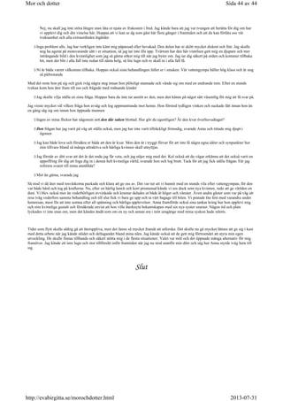 Nej, nu skall jag inte störa längre utan låta er njuta av frukosten i fred. Jag kände bara att jag var tvungen att berätta för dig om hur
vi upplevt dig och din vistelse här. Hoppas att vi kan se dg som gäst här flera gånger i framtiden och att du kan förlåta oss vår
tveksamhet och alla extraordinära åtgärder.
Inga problem alls. Jag har verkligen inte känt mig påpassad eller bevakad. Den delen har ni skött mycket diskret och fint. Jag skulle
nog ha agerat på motsvarande sätt i er situation, så jag tar inte illa upp. Tvärtom har den här vistelsen gett mig en djupare och mer
inträngande bild i den kvinnlighet som jag så gärna söker mig till när jag byter om. Jag tar dig säkert på orden och kommer tillbaka
hit, men det blir i alla fall inte redan till nästa helg, så lite lugn och ro skall ni i alla fall få.
Ni är båda varmt välkomna tillbaka. Hoppas också sista behandlingen faller er i smaken. Vår vattengympa håller hög klass och är nog
så påfrestande
Med det reste hon på sig och gick iväg några steg innan hon plötsligt stannade och vände sig om med en undrande min. Efter en stunds
tvekan kom hon åter fram till oss och frågade med rodnande kinder
Jag skulle vilja ställa en sista fråga. Hoppas bara du inte tar anstöt av den, men den känns på något sätt väsentlig för mig att få svar på.
Jag visste mycket väl vilken fråga hon avsåg och log uppmuntrande mot henne. Hon förstod tydligen vinken och suckade lätt innan hon än
en gång såg sig om innan hon öppnade munnen
Ingen av mina flickor har någonsin sett den där saken blottad. Hur gör du egentligen? Är den kvar överhuvudtaget?
Den frågan har jag varit på väg att ställa också, men jag har inte varit tillräckligt frimodig, svarade Anna och tittade mig djupt i
ögonen
Jag kan både lova och försäkra er båda att den är kvar. Men den är i tryggt förvar för att inte få några egna idéer och synpunkter hur
min tillvaro bland så många attraktiva och härliga kvinnor skall utnyttjas.
Jag förstår av ditt svar att det är det enda jag får veta, och jag nöjer mig med det. Kul också att du vågar erkänna att det också varit en
uppoffring för dig att foga dig in i denna helt kvinnliga värld, svarade hon och log brett. Tack för att jag fick ställa frågan. Får jag
referera svaret till mina anställda?
Mer än gärna, svarade jag
Så stod vi då åter med resväskorna packade och klara att ge oss av. Det var tur att vi hunnit med en stunds vila efter vattengympan, för den
var både hård och tog på krafterna. Nu, efter en härlig lunch och kort promenad kände vi oss dock som nya kvinnor, redo att ge världen en
dust. Vi blev också mer än vederbörligen avvinkade och kramar delades ut både åt höger och vänster. Även andra gäster som var på väg att
resa iväg vederfors samma behandling och till slut fick vi bara ge upp och ta vårt bagage till bilen. Vi pratade lite löst med varandra under
hemresan, mest för att inte somna efter all spänning och härliga upplevelser. Anna framförde också sina tankar kring hur hon upplevt mig
och min kvinnliga gestalt och försäkrade envist att hon ville återknyta bekantskapen med sin nya syster snarast. Någon tid och plats
lyckades vi inte enas om, men det kändes ändå som om en ny och annan era i mitt umgänge med mina syskon hade inletts.
Tider som flytt skulle aldrig gå att återuppliva, men det fanns så mycket framåt att utforska. Det skulle nu gå mycket lättare att ge sig i kast
med detta arbete när jag kände stödet och deltagandet bland mina nära. Jag kände också att de gett mig förtroendet att styra min egen
utveckling. De skulle finnas tillhands och säkert stötta mig i de flesta situationer. Valet var mitt och det öppnade många alternativ för mig
framöver. Jag kände ett inre lugn och stor tillförsikt inför framtiden när jag nu stod utanför min dörr och såg hur Anna styrde iväg hem till
sig.
Slut
Sida 44 av 44Mor och dotter
2013-07-31http://evabirgitta.se/morochdotter.html
 