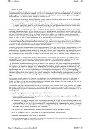 Mamma, här är jag!
Hon lystrade omedelbart och vände sig åter men såg mig ändå inte. Nu tyckte jag emellertid att jag lekt färdigt och lyfte därför handen och
vinkade lätt samtidigt som jag började gå mot henne. Först då såg hon mig och efter en första undrande och forskande blick sken hon upp
och gick mig till mötes. Vi möttes i en varm och innerlig kram och stod kvar där länge och väl innan hon bröt sig loss och höll mig på
armslängds avstånd. Efter att ha tittat på mig, från topp till tå, tog hon till orda
Jag såg inte dig. Jag blev nästan rädd att vi missförstått varandra eller att du dragit dig ur. Men nu står vi här och det känns helt OK.
Du ser...., ja du ser så vanlig ut. Jag hade väntat mig något helt annorlunda.
Tack mamma och välkommen hit. Jag är vanlig, det är det jag ville visa. Så här ser jag ut rätt ofta när jag är ute, men jag kan också
klä upp mig, som alla andra, och då ser jag lite annorlunda ut. Det var så du mötte mig förra gången. Nu ville jag visa min andra
sida. Men vi skall väl inte bli kvar här längre. Låt mig ta din väska så åker vi hem till mig.
Hon lät mig ta väskan och småpratandes gick vi mot T-banan för att åka de få stationerna mot min bostad. Det märktes att det var fredag
eftermiddag, folk ilade fram och åter, till synes utan mål, men ivern och beslutsamheten att komma hem och få känna helgens frihet efter
ännu en arbetsvecka lyste i de flestas ansikten. Trängseln var också stor på perrongen och med knapp nöd så kom vi med nästa tåg. Mamma
hade turen att bli erbjuden en plats och efter en lätt nick från min sida tog hon tacksamt emot erbjudandet. Vi kunde därför inte heller
fortsätta vårt samtal utan nöjde sig med att utbyta blickar då och då. Framme vid min station så bad jag om ursäkt att jag måste ila in på
Konsum lite snabbt. Jag hade inte hunnit handla allt utan det var några små saker som måste kompletteras.
Utan vidare argumentering så följde hon efter mig och gemensamt lyckades vi fylla halva korgen med mer eller mindre nödvändiga varor.
På vägen fram mot kassan åkte även senaste numret av Amelia ner i korgen, och först då såg jag hur det riktigt klack till inom mamma och
ett förvånat men ändå småleende uttryck spred sig i hennes ansikte. Jag betalade mina varor och fick köpet registrerat på mitt kundkort
innan vi fick ett glatt trevlig helg från kassörskan och som lika glatt besvarades.
Väl innanför min egen dörr hjälpte jag mamma av med kappan innan jag drog av mig mina skor och travade, i bara strumplästen, ut i köket
med mina inköp. Mamma var strax bakom och gemensamt plockade vi in sakerna och förberedde ett litet fikabord. Hela tiden pratade
mamma om ditt och datt och det var snudd på omöjligt för mig att få en syl i vädret. Jag lät emellertid henne hålla på ostört då jag förstod
att detta var en del i att hennes inre spänning nu var på väg att släppa. Det var dessutom en skön känsla att bara få vara klädd så här och
ändå inte behöva få allt fokus på min klädsel. Jag fick den trevliga känslan av att hon, trots allt, nog börjat acceptera mig och mitt sätt att
vara.
Morgonen därpå hade jag först lite svårt att få ordning på alla mina tankar. Hade jag drömt, eller var verkligen allt sant det jag upplevt
under gårdagen? Först när jag hörde hur radion spelade svagt och en förnimmelse av nykokt kaffe spreds i lägenheten insåg jag att allt
verkligen skett. Med en snabb blick mot klockan så kunde jag konstatera att det nog var klokt att påbörja uppstigandet.
Lojt, men ändå med stor spänning inombords, sträckte jag på mig och förde undan täcket. Med en liten rysning kände jag rummets svala
luft strömma mot mig och med en blick mot fönstret såg jag att regnet uppenbarligen lyste med sin frånvaro för ovanlighetens skull. Jag
stack fötterna i ett par sköna tofflor med öppna tår och gick snabbt över golvet fram till garderoben och letade upp morgonrocken som
hörde till mitt nattlinne. Efter en snabb blick i spegeln och ett valhänt försök att rätta till peruken så insåg jag att jag nog borde göra något åt
min uppenbarelse innan jag tog klivet ut i vardagsrummet och konfronterade mig själv med min mor. Så tyst jag kunde tassade jag ut i
badrummet och gav mig i kast med att ruska lite mer liv i kroppen samt fräscha upp mig och ge mig ett presentabelt utseende. Verkligen en
svår uppgift eftersom jag inte ville se sminkad ut, men ändå inte visa upp denna tvivelaktiga figur med begynnande mörk skäggväxt i bjärt
kontrast mot pärlor i öronen och rosenröda naglar. Egentligen en större och svårare utmaning än kvällstid då verkligen sminkningen får
synas.
Jag blev ganska nöjd med resultatet, men trots det så kom tveksamheten över mig. Var det snyggt nog, eller skulle det se för pråligt ut?
Vilka funderingar hade cirkulerat hos mamma under natten och skulle hon vara lika accepterande idag eller skulle det bli tongångar
liknande förra gången även nu? Mina funderingar pendlade mellan olika tankar utan att egentligen finna några svar alls. Jag insåg snart att
det enda sättet att få frågorna besvarade var att möta verkligheten.
Jag hörde henne stöka runt i köket och drog mig sakta dit. När hon hörde mig komma vände hon sig om, synade mig snabbt, men försökte
uppenbarligen ändå göra det på ett diskret sätt. Jag å min sida kände mig lite liten. Nästan som om jag i ett slag flyttats minst 40 år bakåt i
tiden, stående på tröskeln till köket en helgdagsmorgon ivrigt väntande på att få frukosten iordningställd. Precis så kände jag mig också när
hon väl tog till orda
Se där är du ju. Jag började undra hur länge du tänkte sova. Vill du ha lite te?
Ja tack, svarade jag och satte mig lite försiktigt ner på hörnet av bordet, precis som om det var jag som var gästen i huset. Mamma
tittade på mig med fast blick och fortsatte
Söt morgonrock. Verkligen. Jag måste säga att du i alla fall klär dig förståndigt. Jag har ännu inte hunnit smälta alla intryck från igår,
men du klär dig i alla fall både anständigt och med stil. Så jag kanske mer skall vara stolt och inte bry mig om att fundera så mycket
varför du klär dig så där. Men jag vill gärna försöka förstå och tillsammans skall vi nog kunna komma en bit på vägen. Det viktiga
är dock att vi två reder ut eventuella oklarheter som fortfarande kan ligga som ett hinder mellan oss. Kan vi dessutom hitta svar på
en del frågor kring din situation så blir jag bara glad. Vad säger du?
Låter förnuftigt. Jag är dessutom jättehungrig. Skall verkligen bli gott med lite mat. Hur länge sov du förresten?
Jag! Jo jag vaknade som vanligt vid 7-tiden. Sedan har jag legat ett tag och funderat innan jag steg upp.
Hur har dina funderingar sett ut? Något som du vill dela med dig?
Det finns så många undringar och funderingar. Svårt att lyfta fram någon speciell. Kan vi inte bara låta tiden hjälpa mig på traven, så
är jag övertygad om att frågorna kommer fram en efter en.
Sida 5 av 44Mor och dotter
2013-07-31http://evabirgitta.se/morochdotter.html
 