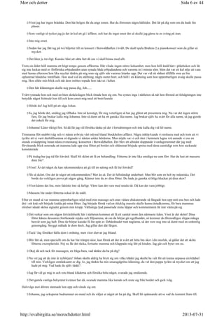 Visst jag har ingen brådska. Den här helgen får du ange tonen. Har du förresten några hålltider. Det lät på dig som om du hade lite
planer.
Som vanligt så tycker jag ju det är kul att gå i affärer, och har du inget emot det så skulle jag gärna ta en sväng på stan.
Inte mig emot.
Sedan har jag fått tag på två biljetter till en konsert i Berwaldhallen i kväll. De skall spela Brahms 2:a pianokonsert som du gillar så
mycket.
Det låter ju trevligt. Kanske bäst att sätta fart då om vi skall hinna med allt.
Trots sin ålder höll mamma ett högt tempo genom affärerna. Här vilade ingen större ledsamhet, men hon höll ändå hårt i plånboken och lät
sig inte lockas med av förföriska erbjudanden utan synade både erbjudandena och varorna in i minsta söm. Men det var ett kul nöje att vara
med henne eftersom hon lika mycket tänkte på mig som sig själv när varorna letades upp. Det var vid ett sådant tillfälle som en lite
oplanerad händelse inträffade. Hon stod vid en ställning, några meter bort, och höll i en klänning som hon uppenbarligen avsåg skulle passa
mig. Hon sökte min blick och när dom möttes ropade hon rakt ut i luften
Den här klänningen skulle nog passa dig, Joh......
Tvärt tystnade hon och med en liten skräckslagen blick tittade hon sig om. Nu syntes inga i närheten så när hon förstod att felsägningen inte
betydde något fnittrade hon till och kom emot mig med ett brett leende
Hörde du! Jag höll på att säga Johan.
Ja, jag hörde det, smålog jag tillbaka. Inte så konstigt, för mig veterligen så har jag glömt att presentera mig. Nu var det ingen större
fara, för jag brukar kalla mig Johanna. Inte så dumt att ha ett ganska lika namn. Jag brukar själv ha svårt för alla namn, så jag gjorde
det enkelt för mig.
Johanna! Låter riktigt fint. Så då får jag väl försöka tänka på det i fortsättningen och inte kalla dig vid fel namn.
Timmarna flöt snabbt iväg och vi måste avbryta vårt odyssé bland Stockholms affärer. Några inköp kunde vi stoltsera med och trots att vi
tyckte att vi varit återhållsamma så dignade vi nästan under bördorna. Men nöjda var vi och åter i hemmets lugna vrå unnade vi oss en
stunds avslappning innan nästa evenemang, konserten i Berwaldhallen. Det blev ett allmänt slappande i vardagsrummet där jag med
förvånande blick noterade att mamma lade upp sina fötter på bordet och ohämmat började spreta med tårna samtidigt som hon suckande
konstaterade
På tisdag har jag tid för fotvård. Skall bli skönt att få en behandling. Fötterna är inte lika smidiga nu som förr. Har du lust att massera
dom lite?
Visst! Är det något du kan rekommendera att gå till en salong och få lite fotvård?
Åh så skönt. Om det är något att rekommendera? Mer än så. Det är fullständigt underbart. Man blir som en helt ny människa. Det
borde du verkligen prova på någon gång. Känner inte du av dina fötter. Du hade ju ganska så höga klackar på dina skor?
Visst känns det lite, men faktiskt inte så farligt. Värre kan det vara med smala tår. Då kan det vara jobbigt.
Massera lite under fötterna också är du snäll.
Efter en stund så var mamma uppenbarligen nöjd med min massage och utan vidare diskuterande så fångade hon upp mitt ena ben och lade
det i sitt knä och började knåda på mina fötter. Jag började förstå vad en skicklig massös skulle kunna åstadkomma, för bara mammas
rörelser sände sköna signaler genom min kropp. Vällustiga ljud passerade mina läppar och kommentaren lät inte vänta på sig
Det verkar som om någon fotvårdsbutik här i närheten kommer att få ett samtal inom den närmaste tiden. Visst är det skönt! Dina
fötter känns dessutom fortfarande mjuka och följsamma, så om du börjar gå regelbundet, så kommer du förmodligen slippa många
besvär som jag haft. Dina tår börjar kanske få lite spår av förhårdnader runt naglarna, så det vore nog inte så dumt med en ordentlig
genomgång. Snyggt målade är dom dock. Jag gillar den där färgen.
Tack! Jag försöker hålla dom i ordning, men visst slarvar jag ibland.
Blir lätt så, men speciellt om du har lite trängre skor, kan förstå att det är svårt att hitta bra skor i din storlek, så gäller det att sköta
fötterna exemplariskt. Nej nu får det räcka, fortsatte mamma och klappade mig lätt på kinden. Jag går och byter om nu.
Okej då och tack för massagen, en fråga bara, vad tänkte du ha på dig?
Nu vet jag att du inte är nybörjare! Johan skulle aldrig ha brytt sig om vilka kläder jag skulle ha valt för att kunna anpassa sin klädsel
till min. Verkligen omtänksamt av dig. Jo, jag tänkte ha min smaragdgröna klänning, du vet den pappa tyckte så mycket om att jag
hade på mig. Vad hade du själv tänkt?
Jag får väl ge mig in och rota bland kläderna och försöka hitta något, svarade jag småleende.
Det gamla vanliga bekymret kvinnor har då, svarade mamma lika leende och reste sig från bordet och gick iväg.
Halvvägs mot dörren stannade hon upp och vände sig om
Johanna, jag ockuperar badrummet en stund och du väljer ut något att ha på dig. Skall bli spännande att se vad du kommit fram till.
Sida 6 av 44Mor och dotter
2013-07-31http://evabirgitta.se/morochdotter.html
 