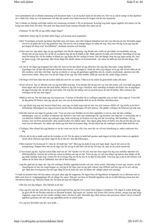 som samtalsämne på en allmän restaurang och dessutom hade vi ju så mycket annat att skvallra om. Det var ju också nyttigt ur den aspekten
att vi båda fick vänja oss vid situationen och låta det samtal som måste komma få mogna och bli mer nyanserat.
När vi kände oss färdiga med både måltid och restaurang så kände vi för en promenad. Konstigt nog hade regnet upphört och natten var lite
kylig men ändå frisk och skön. Det gick inte lång stund innan mamma började föra saken på tal
Johanna! Är det OK att jag ställer några frågor?
Självklart! Känn dig fri att både ställa frågor och komma med synpunkter.
Bra! Visserligen så borde jag känna dig både utan och innan, men efter helgens händelser kan det vara lika bra att inte förutsätta något.
Givetvis så gäller det även dig gentemot mig. Du kan ha väl så många frågor att ställa till mig. Som mor till dig så tar jag mig det
privilegiet att börja med korsförhöret, skrattade mamma och fortsatte
Först som sist. Jag måste säga att jag egentligen inte förstår någonting. Jag förstår inte varför du går klädd i kvinnokläder och jag
förstår inte att jag numer har så lätt att acceptera dig när du är klädd så där. Båda sakerna övergår mitt förstånd. Samtidigt så ser jag
med förvåning hur väl du smälter in bland oss, jag kallar det för vanliga kvinnor. Hur det hänger ihop har jag ingen aning om, men
du känns trygg i ditt agerande. Min första fråga blir därför nästan ett konstaterande - du måste ha hållit på med det här länge, eller
hur?
Ja, det är väl något jag knappast kan neka till, men tro för den delen att jag alltid har rört mig lika obesvärat. Långt därifrån.
Egentligen har väl den här befriande känslan bara funnits i ett knappt år. Hade du mött mig tidigare så är jag inte så helt säker på att
ditt omdöme varit lika välvilligt. Jag har en känsla av att jag då egentligen uppfyllde alla de, mindre smickrande, epiteten som ofta
transvestiter åsätts. Men som svar på din fråga så har jag, mer eller mindre, hållit på med det här sedan tidiga tonåren.
Så länge! Och hela tiden har du lyckats hålla det dolt för oss andra. Vilka kval du måste ha genomlidit under alla åren.
Kval och kval. Jag vet faktiskt inte om jag kan hålla med dig. Visst kändes det att jag inte var som alla andra, och visst hade jag gärna
hittat något sätt att dela det här med andra, inklusive dig och övriga i familjen, men samtidigt så kändes det heller inte så angeläget,
på något konstigt sätt, att dela det med andra. För mig har det aldrig varit en psykisk press att inte få berätta. Men stämmer det
verkligen att du inte anat något?
Både ja och nej. Det här hade jag inte kunnat ana. Tvärtom så försökte du ju verkligen uppträda som en karl i dina unga år. Visst höll
du dig gärna till flickor, men jag såg det mer som om du beskyddade dom än att du försökte efterlikna dom.
Jo, jag kände mig nog mer hemma bland dom, men jag var ändå noga med att inte visa mitt intresse alltför väl. Jag skulle ju ha blivit
fullständigt tillintetgjord om någon kommit på den rätta anledningen till mitt intresse. Det gällde verkligen att balansera på slak lina.
Det här med att ana något är ganska svårt. Visst ser man som förälder att ens barn uppträder si och så, men när den verkliga
anledningen, som nu, avslöjas så stämmer det definitivt inte med våra funderingar då. Jag kommer inte ihåg hur vi resonerade när vi,
vid sällsynta tillfällen måste jag verkligen säga, hade anledning att fundera över dig och din utveckling. Det handlade, vill jag
minnas, mer om brist på kamrater, dina studieresultat och sådana saker. Inte någon gång fanns ett behov hos dig att klä dig som tjej
med som ett alternativ. En sådan sak skulle jag helt klart ha kommit ihåg. Så den delen har du verkligen lyckats hålla dold för oss.
Tydligen. Men ibland fick jag känslan av att du visste mer än du ville visa, men det var väl min feltolkning av andra reaktioner hos
dig.
På sitt sätt är det ju ändå synd att du lyckades så väl. För du måste ju ändå haft ganska stark ångest att hela tiden riskera en upptäckt.
Synd också eftersom jag måste säga att du är rätt söt i den där klänningen.
Men mamma! En kvinna på 51 vårar är väl ändå inte söt. Men jag tar ändå åt mig och niger djupt. Jag tar det som en fin
komplimang. Hoppas bara inte att du säger det för att jag är ditt barn och att du vill mig väl, utan att du också menar det.
Visst menar jag det. Jag kan också hålla med om att söt kanske var fel ord, men det finns något hos dig som utstrålar säkerhet och
tillfredsställelse. Genom det så blir du också trovärdig som jag ser det. Trots att jag vet vad som döljer sig bakom dina kläder så får
jag ändå ständigt nypa mig i armen för att övertyga mig om att du inte är en äkta kvinna ändå. Visst kan jag se på en del rörelser och
sådant att du ännu inte är fulländad, men det är bara detaljer.
Jag blir glad när du säger det. Jag vill verkligen försöka uppträda korrekt och inte väcka anstöt. Samtidigt så inser jag, numera, att det
väsentligaste är inte om omgivningen ser vad jag är för figur utan att jag själv känner mig tillfreds med hur jag ser ut och vad jag
gör. Bara den övertygelsen har det tagit lång tid att nå fram till, men nu känns allt väldigt enkelt och naturligt.
Vi hade nu kommit fram till min adress och gick sakta upp för trapporna. På vägen fram till lägenheten så öppnades en av dörrarna och en
äldre man kom ut i trappuppgången för att slänga lite sopor. Han gav oss bara ett förstrött ögonkast och en avmätt hälsning innan han åter
slöt dörren bakom sig. Mamma tittade lite förvånat på mig och frågade tyst
Har han sett dig tidigare. Han hälsade ju på dig!
Nej, jag tror inte det, men här har du ett typexempel på hur jag har övervunnit mina tidigare svårigheter. För något år sedan skulle jag
ha gjort allt för att försöka undvika en liknande kontakt. Jag kunde stå i timmar och lyssna efter minsta rörelse, smyga mig upp längs
väggarna, noga med att inte orsaka onödigt väsen. Du kan ju själv föreställa dig vilket intresse den personen väcker vid en eventuell
upptäckt gentemot det sätt som jag uppträdde på för en stund sedan.
Jo, jag kan föreställa mig det, men ändå.....
Sida 8 av 44Mor och dotter
2013-07-31http://evabirgitta.se/morochdotter.html
 