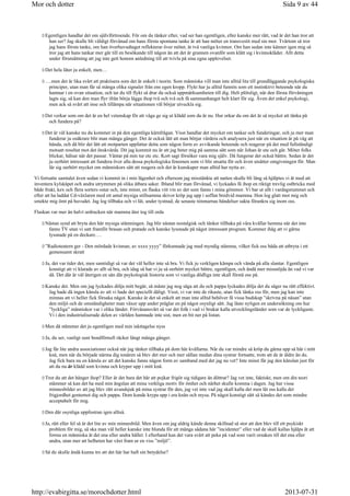 Egentligen handlar det om självförtroende. För om du tänker efter, vad ser han egentligen, eller kanske mer rätt, vad är det han tror att
han ser? Jag skulle bli väldigt förvånad om hans första spontana tanke är att han möter en transvestit med sin mor. Tvärtom så tror
jag hans första tanke, om han överhuvudtaget reflekterar över mötet, är två vanliga kvinnor. Om han sedan inte känner igen mig så
tror jag att hans tankar mer går till en besökande till någon än att det är grannen ovanför som klätt sig i kvinnokläder. Allt detta
under förutsättning att jag inte gett honom anledning till att tvivla på sina egna upplevelser.
Det hela låter ju enkelt, men…
….men det är lika svårt att praktisera som det är enkelt i teorin. Som människa vill man inte alltid lita till grundläggande psykologiska
principer, utan man får så många olika signaler från ens egen kropp. Flykt har ju alltid funnits som ett instinktivt beteende när du
hamnar i en ovan situation, och tar du till flykt så drar du också uppmärksamheten till dig. Helt plötsligt, när den första förvåningen
lagts sig, så kan den man flyr ifrån börja lägga ihop två och två och få sammanhanget helt klart för sig. Även det enkel psykologi,
men ack så svårt att inse och tillämpa när situationen väl börjar utveckla sig.
Det verkar som om det är en hel vetenskap för att våga ge sig ut klädd som du är nu. Hur orkar du om det är så mycket att tänka på
och fundera på?
Det är väl kanske nu du kommer in på den egentliga kärnfrågan. Visst handlar det mycket om tankar och funderingar, och ju mer man
funderar ju osäkrare blir man många gånger. Det är också lätt att man börjar värdera och analysera just när en situation är på väg att
hända, och då blir det lätt att motparten uppfattar detta som någon form av avvikande beteende och reagerar på det med fullständigt
motsatt resultat mot det önskvärda. Dit jag kommit nu är att jag beter mig på samma sätt som när Johan är ute och går. Möter folks
blickar, hälsar när det passar. Väntar på min tur etc etc. Kort sagt försöker vara mig själv. Då fungerar det också bättre. Sedan är det
ju oerhört intressant att fundera över alla dessa psykologiska fenomen som vi blir utsatta för och även utsätter omgivningen för. Man
lär sig oerhört mycket om människors sätt att reagera och det är kunskaper man alltid har nytta av.
Vi fortsatte samtalet även sedan vi kommit in i min lägenhet och eftersom jag misstänkte att natten skulle bli lång så hjälptes vi åt med att
inventera kylskåpet och andra utrymmen på olika ätbara saker. Ibland blir man förvånad, vi lyckades få ihop en riktigt trevlig ostbricka med
både frukt, kex och flera sorters ostar och, inte minst, en flaska vitt vin av det som fanns i mina gömmor. Vi bar ut allt i vardagsrummet och
efter att ha laddat Cd-växlaren med ett antal mysiga stillsamma skivor kröp jag upp i soffan bredvid mamma. Hon log glatt mot mig och
smekte mig ömt på huvudet. Jag log tillbaka och vi lät, under tystnad, de senaste timmarnas händelser sakta förankra sig inom oss.
Flaskan var mer än halvt urdrucken när mamma åter tog till orda
Nästan synd att bryta den här mysiga stämningen. Jag blir nästan nostalgisk och tänker tillbaka på våra kvällar hemma när det inte
fanns TV utan vi satt framför brasan och pratade och kanske lyssnade på något intressant program. Kommer ihåg att vi gärna
lyssnade på en deckare….
”Radioteatern ger - Den mördade kvinnan, av xxxx yyyy” förkunnade jag med myndig stämma, vilket fick oss båda att utbryta i ett
gemensamt skratt
Ja, det var tider det, men samtidigt så var det väl heller inte så bra. Vi fick ju verkligen kämpa och vända på alla slantar. Egentligen
konstigt att vi klarade av allt så bra, och idag så har vi ju så oerhört mycket bättre, egentligen, och ändå mer missnöjda än vad vi var
då. Det där är väl återigen en sån där psykologisk historia som vi vanliga dödliga inte skall förstå oss på.
Kanske det. Men om jag lyckades dölja mitt begär, så måste jag nog säga att du och pappa lyckades dölja det du säger nu rätt effektivt.
Jag hade då ingen känsla av att vi hade det speciellt dåligt. Visst, vi var inte de rikaste, utan fick tänka oss för, men jag kan inte
minnas att vi heller fick försaka något. Kanske är det så enkelt att man inte alltid behöver få vissa budskap ”skrivna på näsan” utan
den miljö och de omständigheter man växer upp under präglar en på något osynligt sätt. Jag läste nyligen en undersökning om hur
”lyckliga” människor var i olika länder. Förvånansvärt så var det folk i vad vi brukar kalla utvecklingsländer som var de lyckligaste.
Vi i den industrialiserade delen av världen hamnade inte sist, men en bit ner på listan.
Men då stämmer det ju egentligen med min iakttagelse nyss
Ja, du ser, vanligt sunt bondförnuft räcker långt många gånger.
Jag får lite andra associationer också när jag tänker tillbaka på dom här kvällarna. När du var mindre så kröp du gärna upp så här i mitt
knä, men när du började närma dig tonåren så blev det mer och mer sällan medan dina systrar fortsatte, trots att de är äldre än du.
Jag fick bara nu en känsla av att det kanske fanns någon form av samband med det jag nu vet? Inte minst får jag den känslan just för
att du nu är klädd som kvinna och kryper upp i mitt knä.
Tror du att det hänger ihop? Eller är det bara det här att pojkar frigör sig tidigare än döttrar? Jag vet inte, faktiskt, men om din teori
stämmer så kan det ha med min ängslan att mina verkliga motiv för ömhet och närhet skulle komma i dagen. Jag har vissa
minnesbilder av att jag blev rätt avundsjuk på mina systrar för den, jag vet inte vad jag skall kalla det men låt oss kalla det
frigjordhet gentemot dig och pappa. Dom kunde krypa upp i era knän och mysa. På något konstigt sätt så kändes det som mindre
acceptabelt för mig.
Den där osynliga uppfostran igen alltså.
Ja, rätt eller fel så är det lite av min minnesbild. Men även om jag aldrig kände denna skillnad så stor att den blev till ett psykiskt
problem för mig, så ska man väl heller kanske inte blunda för att många sådana här ”incidenter” eller vad de skall kallas hjälps åt att
forma en människa åt det ena eller andra hållet. I efterhand kan det vara svårt att peka på vad som varit orsaken till det ena eller
andra, utan mer att helheten har växt fram ur en viss ”miljö”.
Så du skulle ändå kunna tro att det här har haft sin betydelse?
Sida 9 av 44Mor och dotter
2013-07-31http://evabirgitta.se/morochdotter.html
 