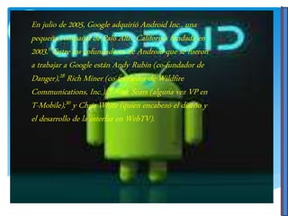 En julio de 2005, Google adquirió Android Inc., una
pequeña compañía de Palo Alto, California fundada en
2003.9 Entre los cofundadores de Android que se fueron
a trabajar a Google están Andy Rubin (co-fundador de
Danger),28 Rich Miner (co-fundador de Wildfire
Communications, Inc.),29 Nick Sears (alguna vez VP en
T-Mobile),30 y Chris White (quien encabezó el diseño y
el desarrollo de la interfaz en WebTV).
 