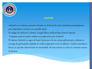 ANALISIS
Android es un sistema operativo basado en el kernel de Linux diseñado principalmente
para dispositivos móviles con pantalla táctil.
El código de Android es abierto: Google liberó Android bajo licencia Apache.
Cualquier persona puede realizar una aplicación para Android.
El sistema Android es capaz de hacer funcionar a la vez varias aplicaciones y además se
encarga de gestionarlas, dejarlas en modo suspensión si no se utilizan e incluso cerrarlas si
llevan un periodo determinado de inactividad. De esta manera se evita un consumo exceso
de batería.
 