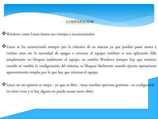 COMPARACION
Windows como Linux tienen sus ventajas e inconvenientes.
Linux se ha caracterizado siempre por la robustez de su sistema ya que pueden pasar meses e
incluso años sin la necesidad de apagar o reiniciar el equipo, también si una aplicación falla
simplemente no bloquea totalmente al equipo, en cambio Windows siempre hay que reiniciar
cuando se cambia la configuración del sistema, se bloquea fácilmente cuando ejecuta operaciones
aparentemente simples por lo que hay que reiniciar el equipo.
Linux en mi opinión es mejor , ya que es libre , tiene muchas opciones gratuitas , es configurable ,
no tiene virus y si hay alguno no puede causar tanto daño.
 