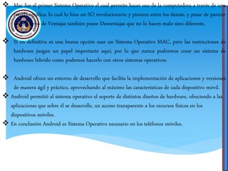  Mac fue el primer Sistema Operativo el cual permite hacer uso de la computadora a través de una
interfaz gráfica, lo cual lo hizo un SO revolucionario y pionero entre los demás, y pesar de parecer
un SO lleno de Ventajas también posee Desventajas que no lo hacen malo sino diferente.
 Si en definitiva es una buena opción usar un Sistema Operativo MAC, pero las restricciones de
hardware juegan un papel importante aquí, por lo que nunca podremos crear un sistema de
hardware hibrido como podemos hacerlo con otros sistemas operativos.
 Android ofrece un entorno de desarrollo que facilita la implementación de aplicaciones y versiones
de manera ágil y práctico, aprovechando al máximo las características de cada dispositivo móvil.
 Android permitió al sistema operativo el soporte de distintos diseños de hardware, ofreciendo a las
aplicaciones que sobre él se desarrolle, un acceso transparente a los recursos físicos en los
dispositivos móviles.
 En conclusión Android es Sistema Operativo necesario en los teléfonos móviles.
 