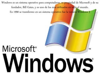 Windows es un sistema operativo para computadoras, es propiedad de Microsoft y de su
fundador, Bill Gates, y es uno de los más utilizados en todo el mundo.
En 1990 se transformo en un sistema operativo fue la versión Windows 3
 