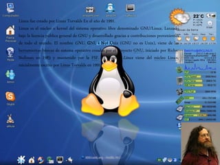 LINUX
Linux fue creado por Linux Torvalds En el año de 1991.
Linux es el núcleo o kernel del sistema operativo libre denominado GNU/Linux. Lanzado
bajo la licencia pública general de GNU y desarrollado gracias a contribuciones provenientes
de todo el mundo. El nombre GNU, GNU's Not Unix (GNU no es Unix), viene de las
herramientas básicas de sistema operativo creadas por el proyecto GNU, iniciado por Richar
Stallman en 1983 y mantenido por la FSF. El nombre Linux viene del núcleo Linux,
inicialmente escrito por Linus Torvalds en 1991.8
 