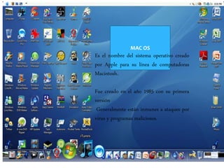 MAC OS
Es el nombre del sistema operativo creado
por Apple para su línea de computadoras
Macintosh.
Fue creado en el año 1985 con su primera
versión
Generalmente están inmunes a ataques por
virus y programas maliciosos.
 