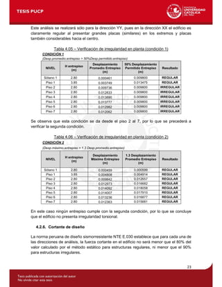 23
Este análisis se realizará sólo para la dirección YY, pues en la dirección XX el edificio es
claramente regular al presentar grandes placas (similares) en los extremos y placas
también considerables hacia el centro.
Tabla 4.05 – Verificación de irregularidad en planta (condición 1)
CONDICIÓN 1
(Desp.promedio.entrepiso > 50%Desp.permitido.entrepiso)
NIVEL
H entrepiso
(m)
Desplazamiento
Promedio Entrepiso
(m)
50% Desplazamiento
Permitido Entrepiso
(m)
Resultado
Sótano 1 2.80 0.000461 0.009800 REGULAR
Piso 1 3.85 0.003749 0.013475 REGULAR
Piso 2 2.80 0.009736 0.009800 IRREGULAR
Piso 3 2.80 0.012833 0.009800 IRREGULAR
Piso 4 2.80 0.013890 0.009800 IRREGULAR
Piso 5 2.80 0.013777 0.009800 IRREGULAR
Piso 6 2.80 0.012982 0.009800 IRREGULAR
Piso 7 2.80 0.012062 0.009800 IRREGULAR
Se observa que esta condición se da desde el piso 2 al 7, por lo que se precederá a
verificar la segunda condición.
Tabla 4.06 – Verificación de irregularidad en planta (condición 2)
CONDICIÓN 2
(Desp.máximo.entrepiso > 1.3 Desp.promedio.entrepiso)
NIVEL
H entrepiso
(m)
Desplazamiento
Máximo Entrepiso
(m)
1.3 Desplazamiento
Promedio Entrepiso
(m)
Resultado
Sótano 1 2.80 0.000459 0.000599 REGULAR
Piso 1 3.85 0.004808 0.004914 REGULAR
Piso 2 2.80 0.009842 0.012657 REGULAR
Piso 3 2.80 0.012973 0.016682 REGULAR
Piso 4 2.80 0.014092 0.018058 REGULAR
Piso 5 2.80 0.014007 0.017910 REGULAR
Piso 6 2.80 0.013236 0.016877 REGULAR
Piso 7 2.80 0.012363 0.015681 REGULAR
En este caso ningún entrepiso cumple con la segunda condición, por lo que se concluye
que el edificio no presenta irregularidad torsional.
4.2.6. Cortante de diseño
La norma peruana de diseño sismorresistente NTE E.030 establece que para cada una de
las direcciones de análisis, la fuerza cortante en el edificio no será menor que el 80% del
valor calculado por el método estático para estructuras regulares, ni menor que el 90%
para estructuras irregulares.
 