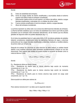 56
Donde:
Q : Índice de estabilidad del entrepiso.
ΣPu : Suma de cargas axiales de diseño amplificadas y acumuladas desde el extremo
superior del edificio hasta el entrepiso considerado.
u : Deformación relativa entre el nivel superior y el inferior del edificio, debido a cargas
laterales amplificadas y calculadas con un análisis de primer orden.
Vu : Fuerza cortante amplificada al nivel de entrepiso, debido a cargas lalerales.
h : Altura del entrepiso considerado.
La primera expresión se utiliza sólo si se conoce las deformaciones laterales de entrepiso.
La Norma también establece que si el índice de estabilidad Q es menor que 0.06 se podrá
considerar que el entrepiso está arriostrado lateralmente, de tal manera que los efectos
globales de segundo orden se pueden despreciar (dg = 1).
Si el índice de estabilidad tiene un valor entre 0.06 y 0.25, los efectos globales de esbeltez
deberán considerarse multiplicando todos los elementos flectores de vigas y columnas
producidos por las cargas laterales amplificadas y obtenidas mediante un análisis elástico
de primer orden por el factor dg.
Después de analizar las columnas en cada dirección se debe realizar un análisis biaxial
debido a que nuestras columnas están sometidas simultáneamente a flexión en sus dos
direcciones. Para realizar este análisis se puede emplear la ecuación de Bresler como lo
indica la Norma. E.060.
1/Pu ≤ 1/FPnx + 1/FPny + 1/FPno
Donde:
Pu : Resistencia última en flexión biaxial.
FPnx : Resistencia de diseño para la misma columna bajo acción de momento
únicamente en X. (ey = 0).
FPny : Resistencia de diseño para la misma columna bajo acción de momento
únicamente en Y. (ex = 0).
FPno : Resistencia de diseño para la misma columna bajo acción de carga axial
únicamente. (ex = ey = 0).
Esta ecuación es válida para valores de :
Pu /FPno ≥ 0.1
Para valores menores de 0.1 se debe usar la siguiente relación:
Mux / FMnx + Muy / FMny ≤ 1.0
 