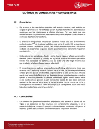 85
CAPÍTULO 11: COMENTARIOS Y CONCLUSIONES
11.1 Comentarios:
 De acuerdo a los resultados obtenidos del análisis sísmico y del análisis por
cargas de gravedad, se ha verificado que en muchos elementos los esfuerzos que
gobiernan son los relacionados a efectos sísmicos. Por eso, dado que nos
encontramos en un país sísmico, resulta muy importante emplear correctamente la
norma de diseño sismorresistente.
 El análisis de irregularidad torsional en planta se realizó sólo para el movimiento
en la dirección YY de la planta, debido a que en la dirección XX se cuenta con
grandes y buena cantidad de placas casi simétricamente distribuidas, con lo que
en base a la experiencia se puede asumir que el edificio es claramente regular en
esa dirección.
 En los elementos sometidos a flexión y corte, (como vigas), y a flexo-compresión y
cortante (como columnas y placas), se siguió la filosofía de diseño que busca
brindar más capacidad por cortante, para así evitar una falla frágil; mientras que
por otro lado, la falla por flexión es una falla dúctil.
 El presente proyecto parte de una arquitectura definida y relativamente típica para
terrenos con 3 vecinos y una sola fachada hacia la calle. Se tiene la posibilidad de
colocar grandes placas en el sentido perpendicular a la calle (en los ejes límites),
con lo cual se controla fácilmente los desplazamientos en esta dirección, mientras
que en la dirección paralela a la calle se tiene menor rigidez lateral, debido a que
no se puede colocar grandes o gran cantidad de placas. En este caso, se buscó
aprovechar la zona de ascensores y escaleras para colocar muros de corte, y
formar pórticos resistentes a sismo en los ejes que fuera posible, sobre todo hacia
los extremos (fachada anterior y posterior).
11.2 Conclusiones:
 Los criterios de predimensionamiento empleados para estimar el peralte de las
vigas y las secciones de las columnas son ampliamente utilizados, y en el
presente trabajo se comprobó que proporcionan buenos resultados, dirigiendo el
diseño a que las estructuras no presenten excesiva congestión de acero.
 