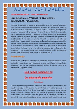 JEFFERSON SIGUENCIA - FRANCISCO MOROCHO
UNA MIRADA AL REFERENTE DE PRODUCTOR Y
CONSUMIDOR: PROSUMIDOR
Acrónimo de las palabras productor y consumidor, se utiliza para referirse a un
usuario que se transforma de consumidor a productor, lo cual a lo largo del texto
se denominará como prosumidor –en inglés se traduce a prosumer, de las palabras
pruducer y consumer–. El prosumidor, de acuerdo con la definición presentada,
ejerce los roles de productor y consumidor de forma conjunta, sin separar estos
papeles, construye un puente, que según Soep (2012), debe estar configurado en la
sensibilización de la labor de usuario, tratando de anticipar aspectos de
complejidad y prestar ayuda a otros usuarios. Especialmente porque el prosumidor
evocará el principio de acción del usuario –ponerse en su rol, al punto de incentivar
al consumidor a convertirse de cierta forma en un productor de experiencia
comunicativa, teniendo voz y voto sobre las acciones de configuración del
prosumidor, y de la misma forma, éste tendrá incidencia en las actividades a
realizar por el usuario. (Gonzales, Rincon, & Contreras , 2013)
PARAFRASEO
Bueno en este texto puedo resumir que el prosumidor es aquel que produce o crea
contenidos o ideas de un tema y el consumer es aquel que utiliza la información del
prosumidor, por eso los estudiantes debemos utilizar de manera correcta la
información. (Siguencia, 2015)
Las redes sociaLes en
La educación superior
MetodoLogía
La estrategia metodológica de este estudio fue mixta. Se aplicó una encuesta a una
muestra validada de 196 alumnos representativos de todas las carreras de la
Unidad Culiacán de la U de O. Se construyó un cuestionario con preguntas
mayoritariamente cerradas de opción múltiple y preguntas abiertas para
particularizar una respuesta. Por otra parte, en la estrategia cualitativa se
entrevistó a catorce alumnos (usuarios de redes sociales) identificados como
 