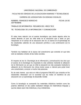 UNIVERSIDAD NACIONAL DE CHIMBORAZO
FACULTAD DE CIENCIAS DE LA EDUCACION HUMANAS Y TECNOLOGICAS
CARRERA DE LICENCIATURA EN CIENCIAS SOCIALES
NOMBRE: FRANCISCO MOROCHO FECHA: 26 DE
SEPTIEMBRE
TRABAJO DE INFORMATICA RESUMEN DEL VIDEO TICS
TIC: TECNOLOGIA DE LA INFORMACION Y COMUNICACIÓN
El video tiene relación con el avance tecnológico que desde algunos años ha
venido llevando el país de chile tanto en la educación que a dado un giro
inesperado en el campo de la educación dan do un avance en el aprendizaje de
los estudiantes saliendo de una educación primitiva a una combinación con la
tecnología.
También nos hablaban de la época del conectivismo que consistía en que todo
solo se realizaba a través de las redes sociales.
El impacto de los tic (Tecnología de la información y comunicación) nos dice que
el avance de la tecnología ha impactado la vida cotidiana mediante la utilización
de la información es así que en chile la educación es más avanzada mediante la
utilización de la información los chicos tenían acezo a internet para poder tener
una conectividad y conocer a mucha más personas.
Es de esta manera que nace en chile el programa ENLACE que consistía en los
estudiantes interactúen con la sociedad que los rodea en beneficio de una
educación con un aprendizaje de desarrollo mental.
Como la tecnología va avanzando los materiales didácticos también como las
pizarras eléctricas en las cuales realizaban trabajos de matemáticas lenguaje y
que las clases sean más didácticas y muy entretenidas.
 