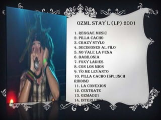 OZML Stay l (LP) 2001
1. Reggae Music
2. Pilla Cacho
3. Crazy Stylo
4. Decisiones Al Filo
5. No Vale La Pena
6. Babilonia
7. Foxy Ladies
8. Con Los Mios
9. Yo Me Levanto
10. Pilla Cacho (Splunch
Riddim)
11. La Conexion
12. Centrate
13. Ozmad21
14. Interludio
15. OZ 2.0
 