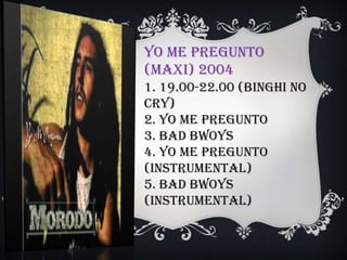 Yo Me Pregunto
(Maxi) 2004
1. 19.00-22.00 (Binghi No
Cry)
2. Yo Me Pregunto
3. Bad Bwoys
4. Yo Me Pregunto
(Instrumental)
5. Bad Bwoys
(Instrumental)
 