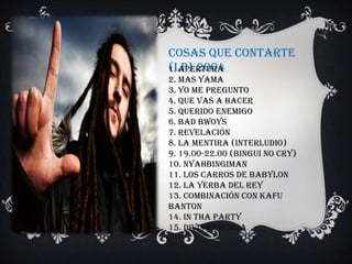 Cosas Que Contarte
(LP) 2004
1. Apertura
2. Mas Yama
3. Yo Me Pregunto
4. Que Vas A Hacer
5. Querido Enemigo
6. Bad Bwoys
7. Revelación
8. La Mentira (Interludio)
9. 19.00-22.00 (Bingui No Cry)
10. Nyahbingiman
11. Los Carros De Babylon
12. La Yerba Del Rey
13. Combinación Con Kafu
Banton
14. In Tha Party
15. Divina Ciencia
 