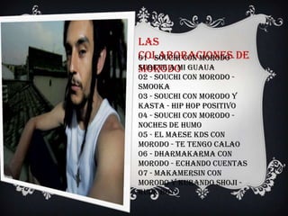 Las
colaboraciones- de
01 - Souchi con Morodo
Morodo
Subete A Mi Guaua
02 - Souchi con Morodo -
Smooka
03 - Souchi con Morodo y
Kasta - Hip Hop Positivo
04 - Souchi con Morodo -
Noches de humo
05 - El Maese KDS con
Morodo - Te tengo calao
06 - Dharmakarma con
Morodo - Echando Cuentas
07 - Makamersin con
Morodo y Kurando Shoji -
Rude Boy
 
