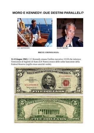 MORO E KENNEDY: DUE DESTINI PARALLELI?




       J.F. KENNEDY                                 ALDO MORO

                              BREVE CRONOLOGIA:


1) 4 Giugno 1963: J. F. Kennedy emana l'ordine esecutivo 11110 che istituisce
l'emissione di biglietti di Stato (US Notes) invece delle solite banconote della
Federal Reserve (sigillo rosso anziché verde).
 