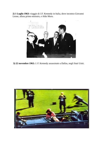 2) 1 Luglio 1963: viaggio di J.F. Kennedy in Italia, dove incontra Giovanni
Leone, allora primo ministro, e Aldo Moro.




3) 22 novembre 1963: J. F. Kennedy assassinato a Dallas, negli Stati Uniti.
 