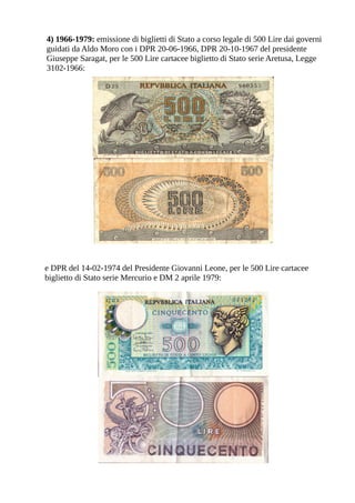 4) 1966-1979: emissione di biglietti di Stato a corso legale di 500 Lire dai governi
guidati da Aldo Moro con i DPR 20-06-1966, DPR 20-10-1967 del presidente
Giuseppe Saragat, per le 500 Lire cartacee biglietto di Stato serie Aretusa, Legge
3102-1966:




e DPR del 14-02-1974 del Presidente Giovanni Leone, per le 500 Lire cartacee
biglietto di Stato serie Mercurio e DM 2 aprile 1979:
 