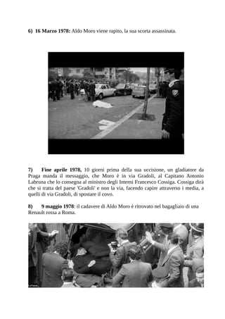 6) 16 Marzo 1978: Aldo Moro viene rapito, la sua scorta assassinata.




7)     Fine aprile 1978, 10 giorni prima della sua uccisione, un gladiatore da
Praga manda il messaggio, che Moro è in via Gradoli, al Capitano Antonio
Labruna che lo consegna al ministro degli Interni Francesco Cossiga. Cossiga dirà
che si tratta del paese 'Gradoli' e non la via, facendo capire attraverso i media, a
quelli di via Gradoli, di spostare il covo.

8)   9 maggio 1978: il cadavere di Aldo Moro è ritrovato nel bagagliaio di una
Renault rossa a Roma.
 