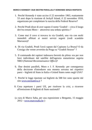 MORO E KENNEDY: DUE DESTINI PARALLELI? DOMANDE SENZA RISPOSTA


 1. Perché Kennedy è stato ucciso il 22 novembre 1963, esattamente
   53 anni dopo la riunione di Jeckyll Island, il 22 novembre 1910,
   organizzata per complottare la nascita della Federal Reserve?

 2. Perché Prodi disse di aver saputo il nome 'Gradoli' – circa il luogo
    dov'era tenuto Moro - attraverso una seduta spiritica ?

 3. Come mai il covo si trovava in via Gradoli, una via con molti
   immobili affittati ai nostri servizi segreti (vedi scandalo
   Marrazzo)?

 4. Di via Gradoli, Prodi l'avrà saputo dal Capitano La Bruna? O da
   Cossiga che venne avvertito da Praga su “Gradoli Strasse” ?

 5. Il commando dei rapitori indossava berretti da pilota: era per non
    farsi individuare dal satellite dell'agenzia statunitense segreta
    NRO (National Reconnaissance Office)?

 6. Due destini paralleli, Moro e J. F. Kennedy: per conseguenza
   della decisione d'introdurre una moneta sovrana nei rispettivi
   paesi – biglietti di Stato in Italia e United States notes negli USA?

 7. Perché le leggi riportate sui biglietti da 500 lire sono sparite dal
   sito www.normattiva.it ?

 8. Cosa aspettano i paesi UE, per risolvere la crisi, a ricorrere
    all'emissione di biglietti di Stato nazionali?


 (a cura di Marco Saba, per una esposizione a Bergamo, 15 maggio
    2012 - www.marcosaba.be )
 