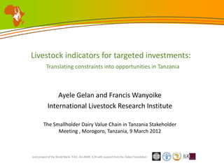 Livestock indicators for targeted investments:
           Translating constraints into opportunities in Tanzania



                Ayele Gelan and Francis Wanyoike
            International Livestock Research Institute

        The Smallholder Dairy Value Chain in Tanzania Stakeholder
              Meeting , Morogoro, Tanzania, 9 March 2012



Joint project of the World Bank, FAO, AU-IBAR, ILRI with support from the Gates Foundation
 