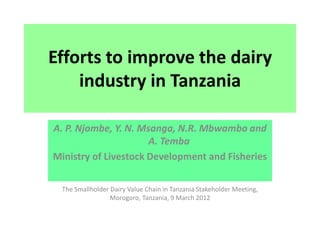 Efforts to improve the dairy
    industry in Tanzania

A. P. Njombe, Y. N. Msanga, N.R. Mbwambo and
                      A. Temba
Ministry of Livestock Development and Fisheries

  The Smallholder Dairy Value Chain in Tanzania Stakeholder Meeting,
                  Morogoro, Tanzania, 9 March 2012
 