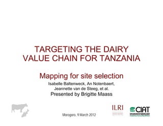 TARGETING THE DAIRY
VALUE CHAIN FOR TANZANIA

   Mapping for site selection
     Isabelle Baltenweck, An Notenbaert,
        Jeannette van de Steeg, et al.
      Presented by Brigitte Maass



            Morogoro, 9 March 2012
 