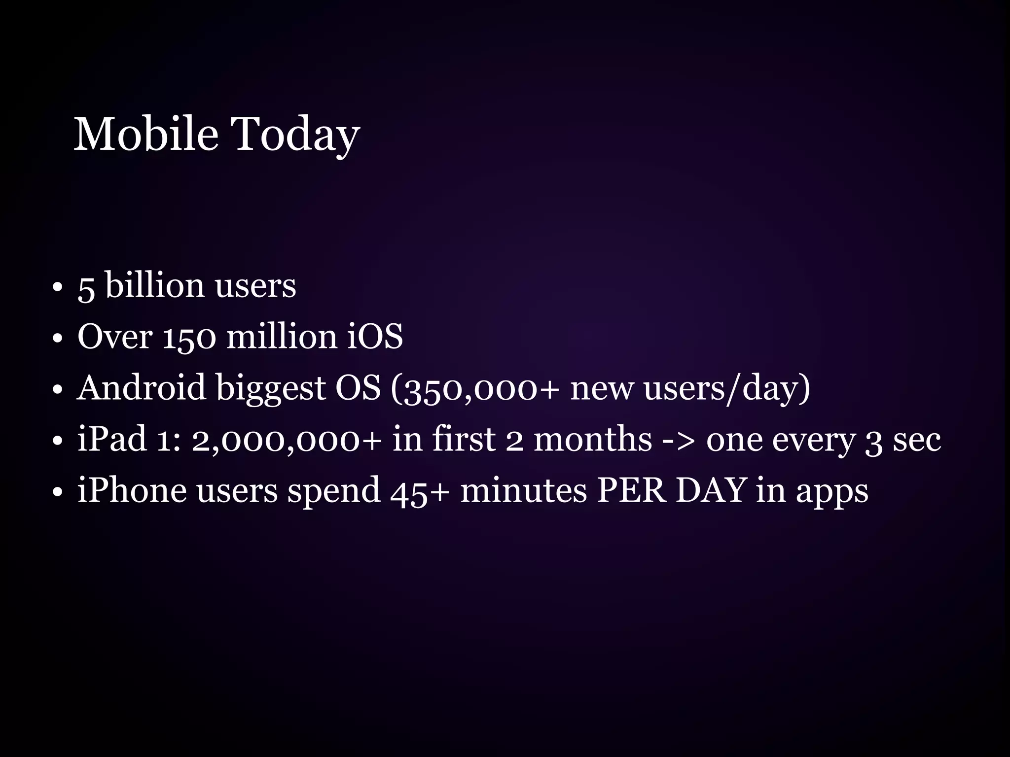 Mobile Today


•   5 billion users
•   Over 150 million iOS
•   Android biggest OS (350,000+ new users/day)
•   iPad 1: 2,000,000+ in first 2 months -> one every 3 sec
•   iPhone users spend 45+ minutes PER DAY in apps
 