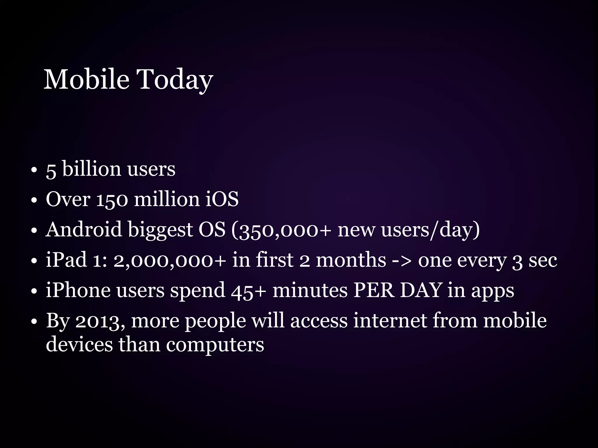 Mobile Today


•   5 billion users
•   Over 150 million iOS
•   Android biggest OS (350,000+ new users/day)
•   iPad 1: 2,000,000+ in first 2 months -> one every 3 sec
•   iPhone users spend 45+ minutes PER DAY in apps
•   By 2013, more people will access internet from mobile
    devices than computers
 