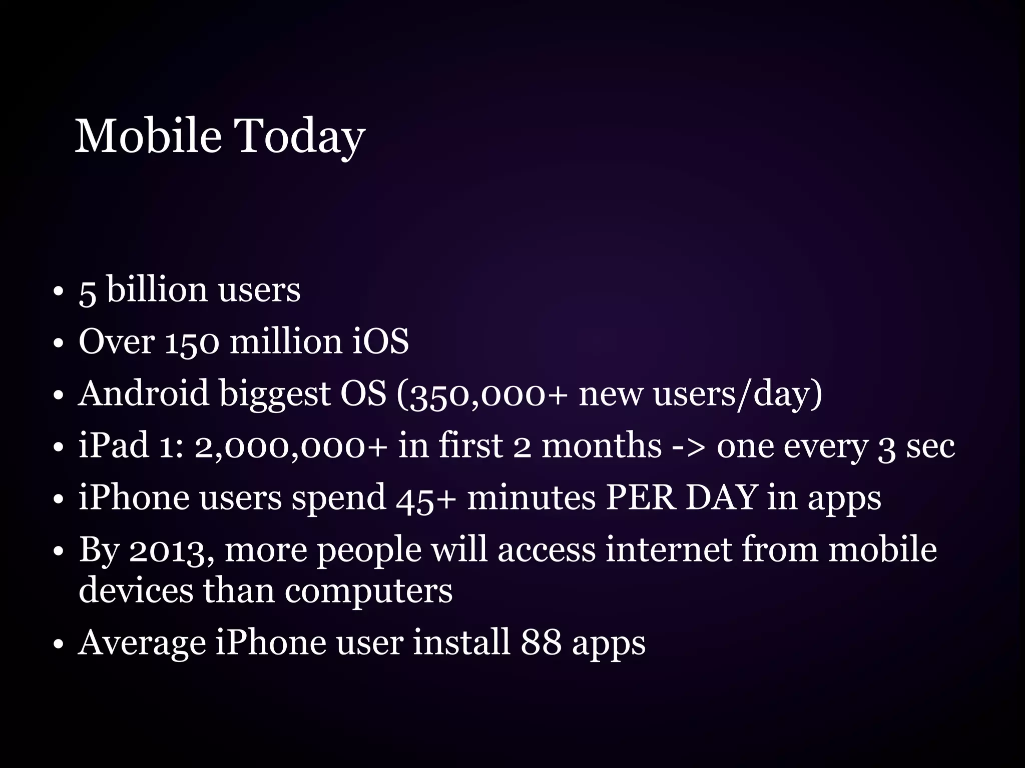 Mobile Today


• 5 billion users
• Over 150 million iOS
• Android biggest OS (350,000+ new users/day)
• iPad 1: 2,000,000+ in first 2 months -> one every 3 sec
• iPhone users spend 45+ minutes PER DAY in apps
• By 2013, more people will access internet from mobile
  devices than computers
• Average iPhone user install 88 apps
 