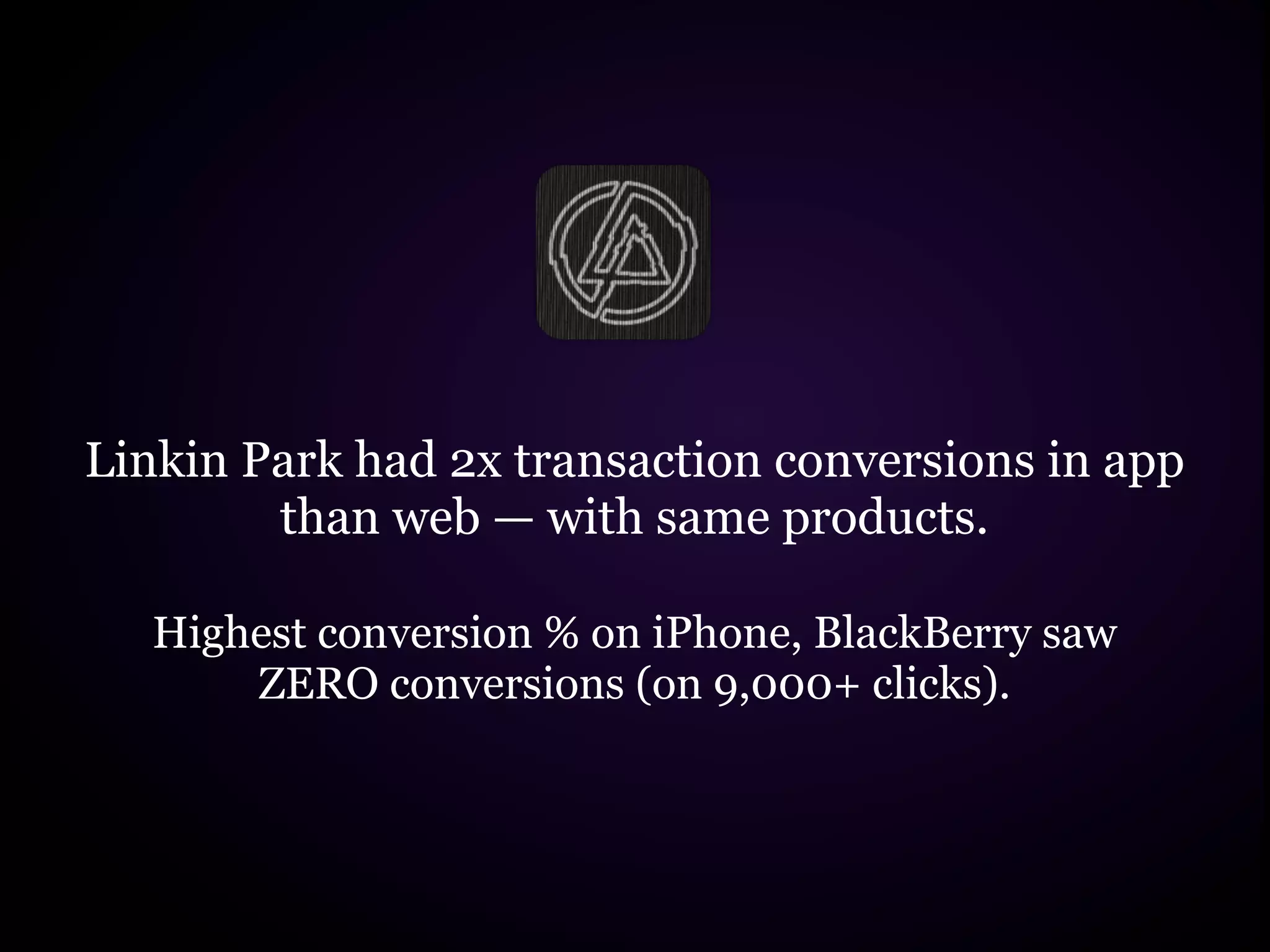 Linkin Park had 2x transaction conversions in app
        than web — with same products.

   Highest conversion % on iPhone, BlackBerry saw
       ZERO conversions (on 9,000+ clicks).
 
