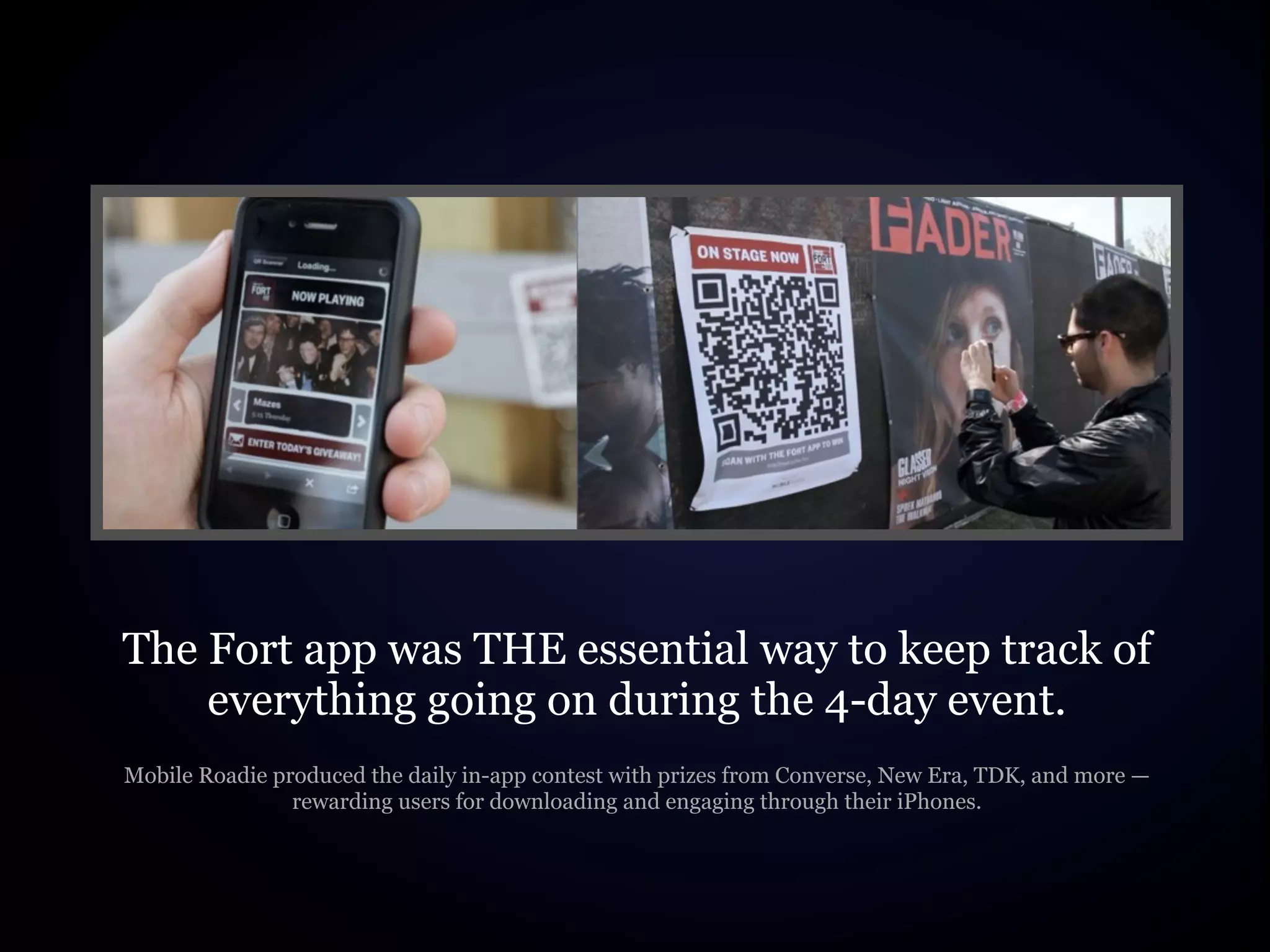 The Fort app was THE essential way to keep track of
    everything going on during the 4-day event.
Mobile Roadie produced the daily in-app contest with prizes from Converse, New Era, TDK, and more —
                rewarding users for downloading and engaging through their iPhones.
 