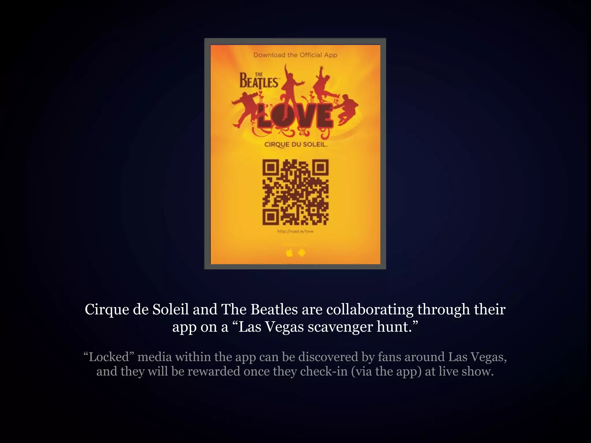 Cirque de Soleil and The Beatles are collaborating through their
             app on a “Las Vegas scavenger hunt.”
“Locked” media within the app can be discovered by fans around Las Vegas,
  and they will be rewarded once they check-in (via the app) at live show.
 