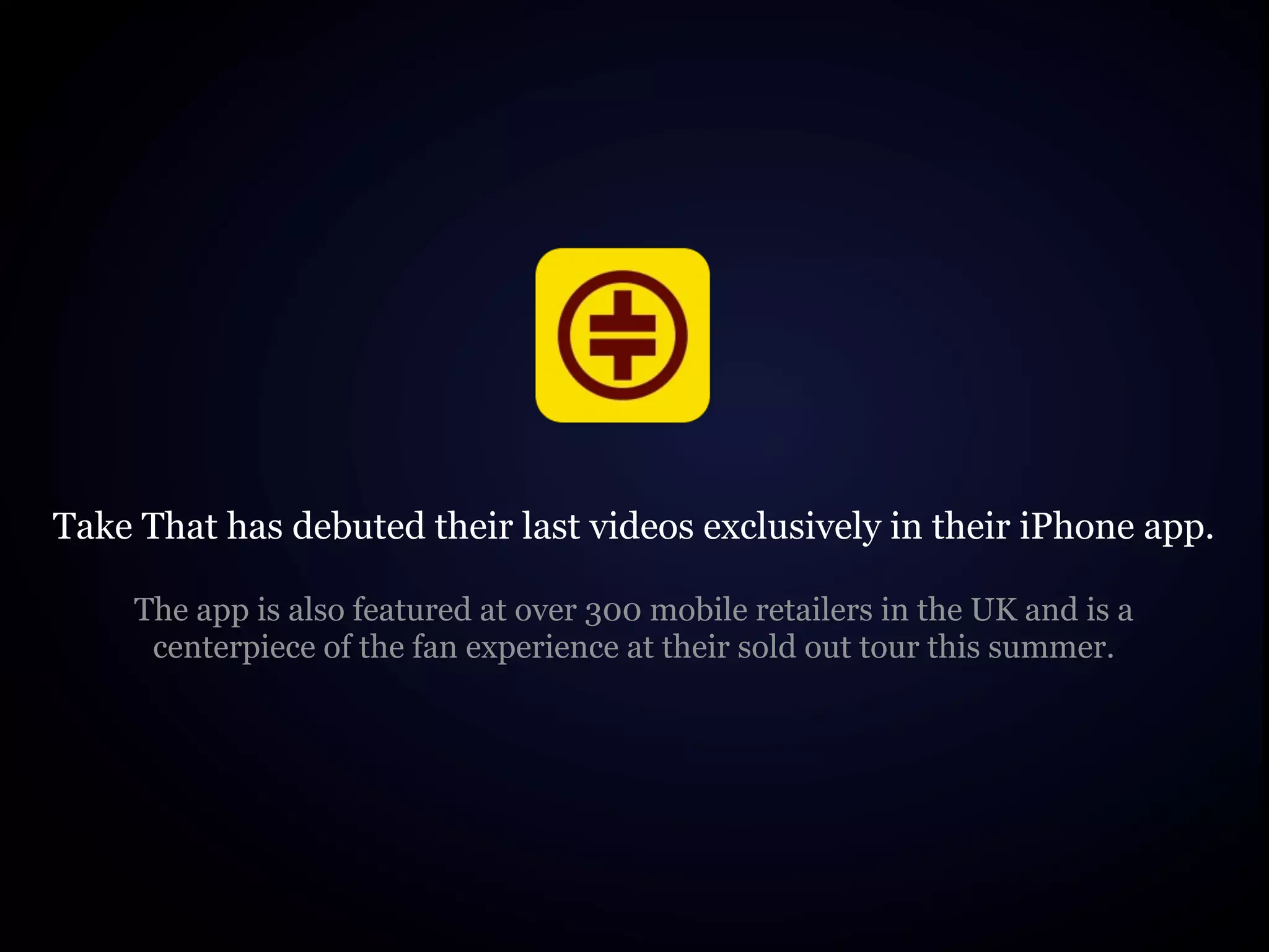 Take That has debuted their last videos exclusively in their iPhone app.

     The app is also featured at over 300 mobile retailers in the UK and is a
      centerpiece of the fan experience at their sold out tour this summer.
 