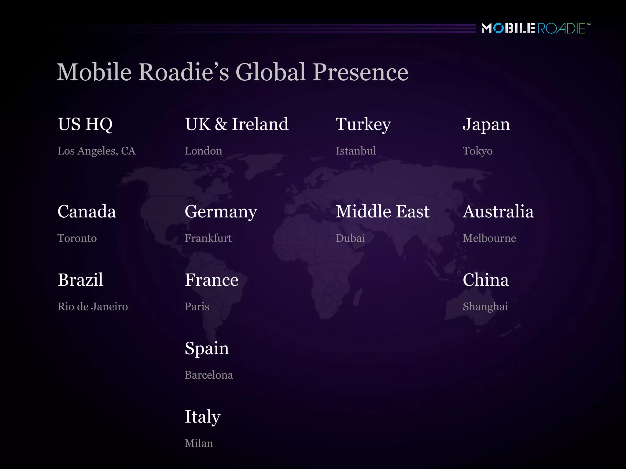 Mobile Roadie’s Global Presence

US HQ             UK & Ireland   Turkey        Japan
Los Angeles, CA   London         Istanbul      Tokyo




Canada            Germany        Middle East   Australia
Toronto           Frankfurt      Dubai         Melbourne



Brazil            France                       China
Rio de Janeiro    Paris                        Shanghai



                  Spain
                  Barcelona



                  Italy
                  Milan
 